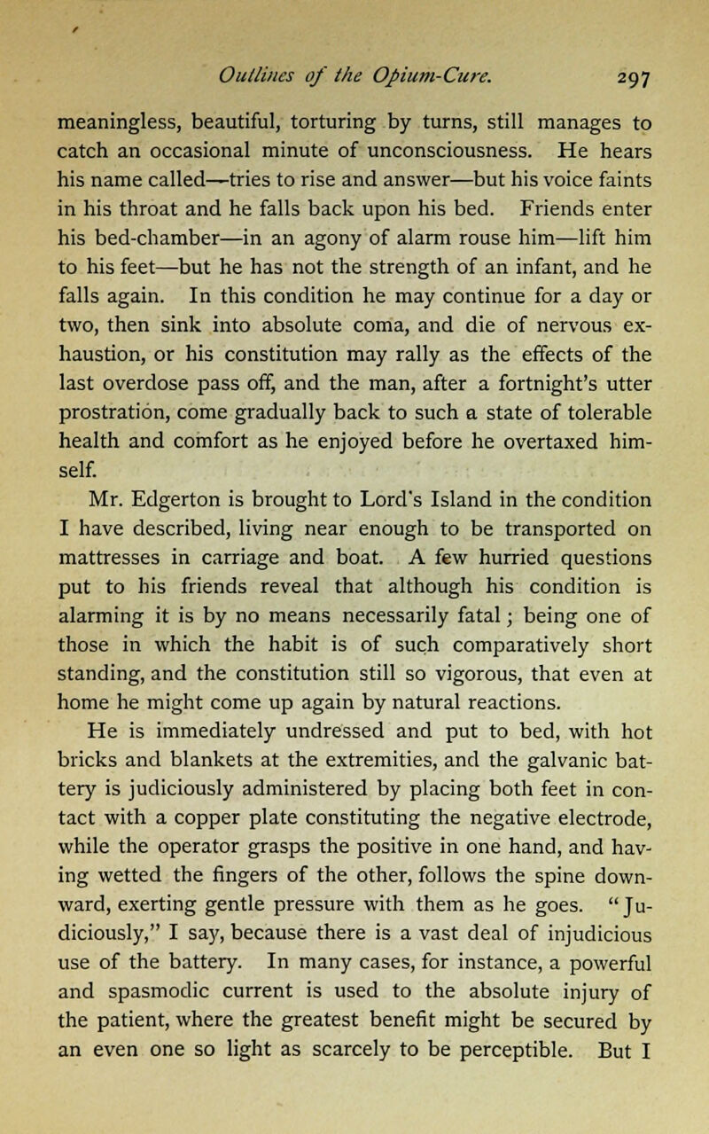 meaningless, beautiful, torturing by turns, still manages to catch an occasional minute of unconsciousness. He hears his name called—tries to rise and answer—but his voice faints in his throat and he falls back upon his bed. Friends enter his bed-chamber—in an agony of alarm rouse him—lift him to his feet—but he has not the strength of an infant, and he falls again. In this condition he may continue for a day or two, then sink into absolute coma, and die of nervous ex- haustion, or his constitution may rally as the effects of the last overdose pass off, and the man, after a fortnight's utter prostration, come gradually back to such a state of tolerable health and comfort as he enjoyed before he overtaxed him- self. Mr. Edgerton is brought to Lord's Island in the condition I have described, living near enough to be transported on mattresses in carriage and boat. A few hurried questions put to his friends reveal that although his condition is alarming it is by no means necessarily fatal; being one of those in which the habit is of such comparatively short standing, and the constitution still so vigorous, that even at home he might come up again by natural reactions. He is immediately undressed and put to bed, with hot bricks and blankets at the extremities, and the galvanic bat- tery is judiciously administered by placing both feet in con- tact with a copper plate constituting the negative electrode, while the operator grasps the positive in one hand, and hav- ing wetted the fingers of the other, follows the spine down- ward, exerting gentle pressure with them as he goes. Ju- diciously, I sa}', because there is a vast deal of injudicious use of the battery. In many cases, for instance, a powerful and spasmodic current is used to the absolute injury of the patient, where the greatest benefit might be secured by an even one so light as scarcely to be perceptible. But I