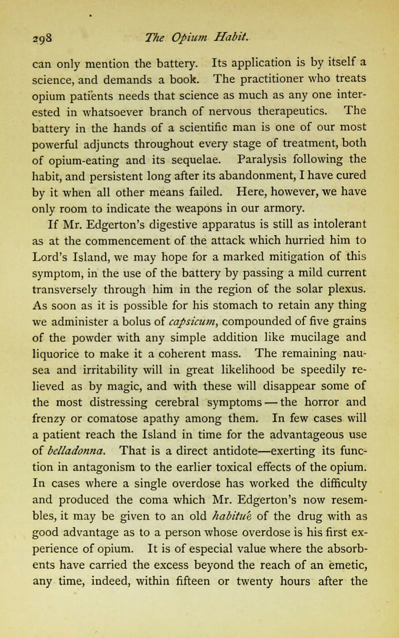 can only mention the battery. Its application is by itself a science, and demands a book. The practitioner who treats opium patients needs that science as much as any one inter- ested in whatsoever branch of nervous therapeutics. The battery in the hands of a scientific man is one of our most powerful adjuncts throughout every stage of treatment, both of opium-eating and its sequelae. Paralysis following the habit, and persistent long after its abandonment, I have cured by it when all other means failed. Here, however, we have only room to indicate the weapons in our armory. If Mr. Edgerton's digestive apparatus is still as intolerant as at the commencement of the attack which hurried him to Lord's Island, we may hope for a marked mitigation of this symptom, in the use of the battery by passing a mild current transversely through him in the region of the solar plexus. As soon as it is possible for his stomach to retain any thing we administer a bolus of capsicum, compounded of five grains of the powder with any simple addition like mucilage and liquorice to make it a coherent mass. The remaining nau- sea and irritability will in great likelihood be speedily re- lieved as by magic, and with these will disappear some of the most distressing cerebral symptoms — the horror and frenzy or comatose apathy among them. In few cases will a patient reach the Island in time for the advantageous use of belladonna. That is a direct antidote—exerting its func- tion in antagonism to the earlier toxical effects of the opium. In cases where a single overdose has worked the difficulty and produced the coma which Mr. Edgerton's now resem- bles, it may be given to an old habitue of the drug with as good advantage as to a person whose overdose is his first ex- perience of opium. It is of especial value where the absorb- ents have carried the excess beyond the reach of an emetic, any time, indeed, within fifteen or twenty hours after the