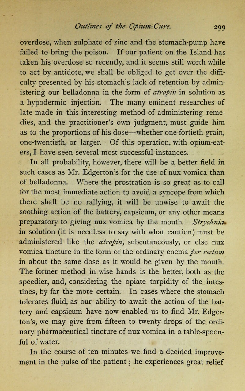 overdose, when sulphate of zinc and the stomach-pump have failed to bring the poison. If our patient on the Island has taken his overdose so recently, and it seems still worth while to act by antidote, we shall be obliged to get over the diffi- culty presented by his stomach's lack of retention by admin- istering our belladonna in the form of atropin in solution as a hypodermic injection. The many eminent researches of late made in this interesting method of administering reme- dies, and the practitioner's own judgment, must guide him as to the proportions of his dose—whether one-fortieth grain, one-twentieth, or larger. Of this operation, with opium-eat- ers, I have seen several most successful instances. In all probability, however, there will be a better field in such cases as Mr. Edgerton's for the use of nux vomica than of belladonna. Where the prostration is so great as to call for the most immediate action to avoid a syncope from which there shall be no rallying, it will be unwise to await the soothing action of the battery, capsicum, or any other means preparatory to giving nux vomica by the mouth. Strychnia. in solution (it is needless to say with what caution) must be administered like the atropin, subcutaneously, or else nux vomica tincture in the form of the ordinary enema per rectum in about the same dose as it would be given by the mouth. The former method in wise hands is the better, both as the speedier, and, considering the opiate torpidity of the intes- tines, by far the more certain. In cases where the stomach tolerates fluid, as our ability to await the action of the bat- tery and capsicum have now enabled us to find Mr. Edger- ton's, we may give from fifteen to twenty drops of the ordi- nary pharmaceutical tincture of nux vomica in a table-spoon- ful of water. In the course of ten minutes we find a decided improve- ment in the pulse of the patient; he experiences great relief
