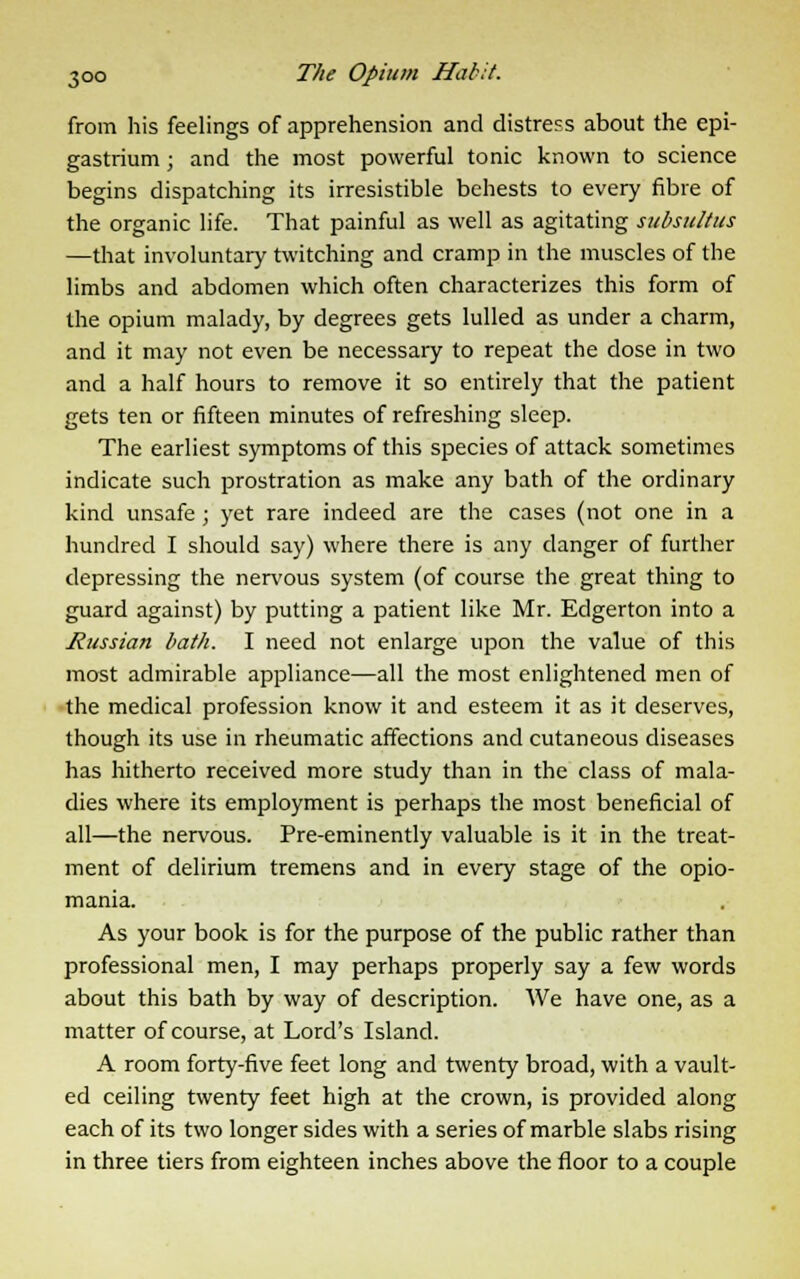 from his feelings of apprehension and distress about the epi- gastrium ; and the most powerful tonic known to science begins dispatching its irresistible behests to every fibre of the organic life. That painful as well as agitating subsultus —that involuntary twitching and cramp in the muscles of the limbs and abdomen which often characterizes this form of the opium malady, by degrees gets lulled as under a charm, and it may not even be necessary to repeat the dose in two and a half hours to remove it so entirely that the patient gets ten or fifteen minutes of refreshing sleep. The earliest symptoms of this species of attack sometimes indicate such prostration as make any bath of the ordinary kind unsafe ; yet rare indeed are the cases (not one in a hundred I should say) where there is any danger of further depressing the nervous system (of course the great thing to guard against) by putting a patient like Mr. Edgerton into a Jiussian bath. I need not enlarge upon the value of this most admirable appliance—all the most enlightened men of the medical profession know it and esteem it as it deserves, though its use in rheumatic affections and cutaneous diseases has hitherto received more study than in the class of mala- dies where its employment is perhaps the most beneficial of all—the nervous. Pre-eminently valuable is it in the treat- ment of delirium tremens and in every stage of the opio- mania. As your book is for the purpose of the public rather than professional men, I may perhaps properly say a few words about this bath by way of description. We have one, as a matter of course, at Lord's Island. A room forty-five feet long and twenty broad, with a vault- ed ceiling twenty feet high at the crown, is provided along each of its two longer sides with a series of marble slabs rising in three tiers from eighteen inches above the floor to a couple