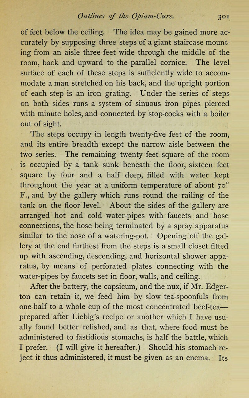 of feet below the ceiling. The idea may be gained more ac- curately by supposing three steps of a giant staircase mount- ing from an aisle three feet wide through the middle of the room, back and upward to the parallel cornice. The level surface of each of these steps is sufficiently wide to accom- modate a man stretched on his back, and the upright portion of each step is an iron grating. Under the series of steps on both sides runs a system of sinuous iron pipes pierced with minute holes, and connected by stop-cocks with a boiler out of sight. The steps occupy in length twenty-five feet of the room, and its entire breadth except the narrow aisle between the two series. The remaining twenty feet square of the room is occupied by a tank sunk beneath the floor, sixteen feet square by four and a half deep, filled with water kept throughout the year at a uniform temperature of about 700 F., and by the gallery which runs round the railing of the tank on the floor level. About the sides of the gallery are arranged hot and cold water-pipes with faucets and hose connections, the hose being terminated by a spray apparatus similar to the nose of a watering-pot. Opening off the gal- lery at the end furthest from the steps is a small closet fitted up with ascending, descending, and horizontal shower appa- ratus, by means of perforated plates connecting with the water-pipes by faucets set in floor, walls, and ceiling. After the battery, the capsicum, and the nux, if Mr. Edger- ton can retain it, we feed him by slow tea-spoonfuls from one-half to a whole cup of the most concentrated beef-tea— prepared after Liebig's recipe or another which I have usu- ally found better relished, and as that, where food must be administered to fastidious stomachs, is half the battle, which I prefer. (I will give it hereafter.) Should his stomach re- ject it thus administered, it must be given as an enema. Its