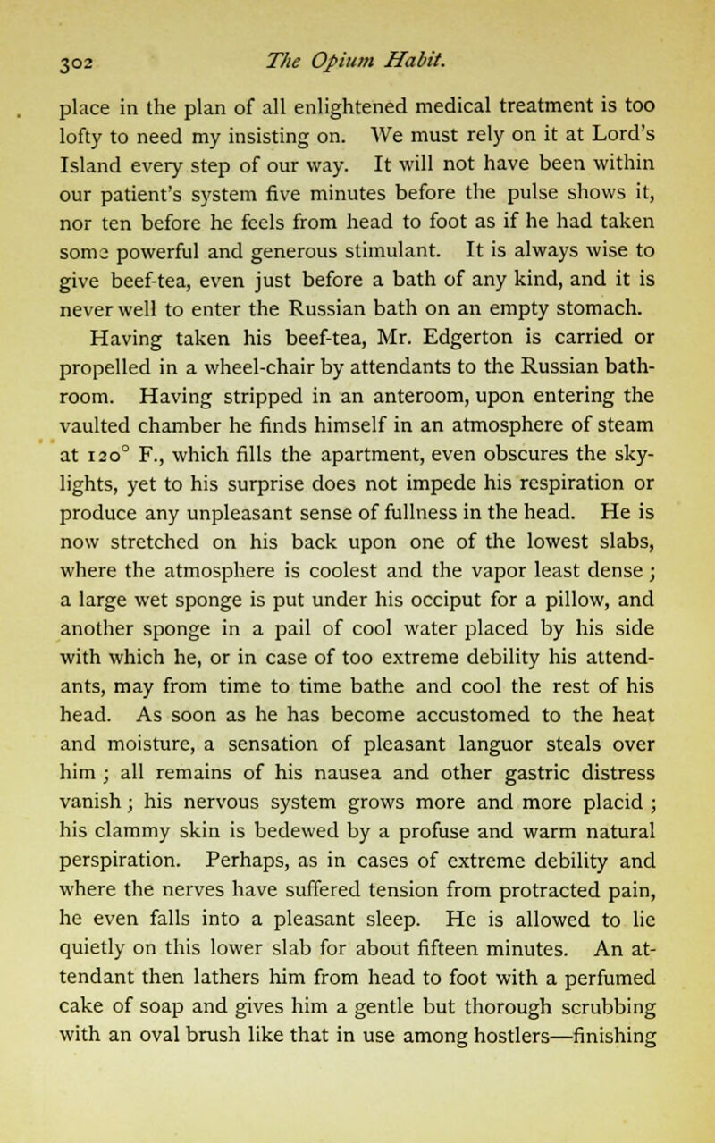 place in the plan of all enlightened medical treatment is too lofty to need my insisting on. We must rely on it at Lord's Island every step of our way. It will not have been within our patient's system five minutes before the pulse shows it, nor ten before he feels from head to foot as if he had taken soma powerful and generous stimulant. It is always wise to give beef-tea, even just before a bath of any kind, and it is never well to enter the Russian bath on an empty stomach. Having taken his beef-tea, Mr. Edgerton is carried or propelled in a wheel-chair by attendants to the Russian bath- room. Having stripped in an anteroom, upon entering the vaulted chamber he finds himself in an atmosphere of steam at i2o° F., which fills the apartment, even obscures the sky- lights, yet to his surprise does not impede his respiration or produce any unpleasant sense of fullness in the head. He is now stretched on his back upon one of the lowest slabs, where the atmosphere is coolest and the vapor least dense; a large wet sponge is put under his occiput for a pillow, and another sponge in a pail of cool water placed by his side with which he, or in case of too extreme debility his attend- ants, may from time to time bathe and cool the rest of his head. As soon as he has become accustomed to the heat and moisture, a sensation of pleasant languor steals over him ; all remains of his nausea and other gastric distress vanish; his nervous system grows more and more placid ; his clammy skin is bedewed by a profuse and warm natural perspiration. Perhaps, as in cases of extreme debility and where the nerves have suffered tension from protracted pain, he even falls into a pleasant sleep. He is allowed to lie quietly on this lower slab for about fifteen minutes. An at- tendant then lathers him from head to foot with a perfumed cake of soap and gives him a gentle but thorough scrubbing with an oval brush like that in use among hostlers—finishing