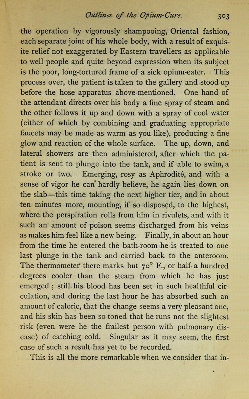 the operation by vigorously shampooing, Oriental fashion, each separate joint of his whole body, with a result of exquis- ite relief not exaggerated by Eastern travellers as applicable to well people and quite beyond expression when its subject is the poor, long-tortured frame of a sick opium-eater. This process over, the patient is taken to the gallery and stood up before the hose apparatus above-mentioned. One hand of the attendant directs over his body a fine spray of steam and the other follows it up and down with a spray of cool water (either of which by combining and graduating appropriate faucets may be made as warm as you like), producing a fine glow and reaction of the whole surface. The up, down, and lateral showers are then administered, after which the pa- tient is sent to plunge into the tank, and if able to swim, a stroke or two. Emerging, rosy as Aphrodite, and with a sense of vigor he can' hardly believe, he again lies down on the slab—this time taking the next higher tier, and in about ten minutes more, mounting, if so disposed, to the highest, where the perspiration rolls from him in rivulets, and with it such an amount of poison seems discharged from his veins as makes him feel like a new being. Finally, in about an hour from the time he entered the bath-room he is treated to one last plunge in the tank and carried back to the anteroom. The thermometer there marks but 70° F., or half a hundred degrees cooler than the steam from which he has just emerged ; still his blood has been set in such healthful cir- culation, and during the last hour he has absorbed such an amount of caloric, that the change seems a very pleasant one, and his skin has been so toned that he runs not the slightest risk (even were he the frailest person with pulmonary dis- ease) of catching cold. Singular as it may seem, the first case of such a result has yet to be recorded. This is all the more remarkable when we consider that in-