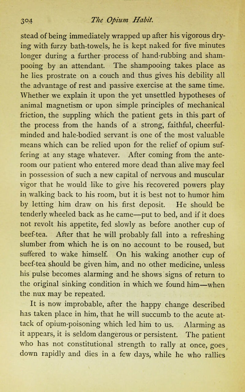 stead of being immediately wrapped up after his vigorous dry- ing with furzy bath-towels, he is kept naked for five minutes longer during a further process of hand-rubbing and sham- pooing by an attendant. The shampooing takes place as he lies prostrate on a couch and thus gives his debility all the advantage of rest and passive exercise at the same time. Whether we explain it upon the yet unsettled hypotheses of animal magnetism or upon simple principles of mechanical friction, the suppling which the patient gets in this part of the process from the hands of a strong, faithful, cheerful- minded and hale-bodied servant is one of the most valuable means which can be relied upon for the relief of opium suf- fering at any stage whatever. After coming from the ante- room our patient who entered more dead than alive may feel in possession of such a new capital of nervous and muscular vigor that he would like to give his recovered powers play in walking back to his room, but it is best not to humor him by letting him draw on his first deposit. He should be tenderly wheeled back as he came—put to bed, and if it does not revolt his appetite, fed slowly as before another cup of beef-tea. After that he will probably fall into a refreshing slumber from which he is on no account to be roused, but suffered to wake himself. On his waking another cup of beef-tea should be given him, and no other medicine, unless his pulse becomes alarming and he shows signs of return to the original sinking condition in which we found him—when the nux may be repeated. It is now improbable, after the happy change described has taken place in him, that he will succumb to the acute at- tack of opium-poisoning which led him to us. Alarming as it appears, it is seldom dangerous or persistent. The patient who has not constitutional strength to rally at once, goes down rapidly and dies in a few days, while he who rallies