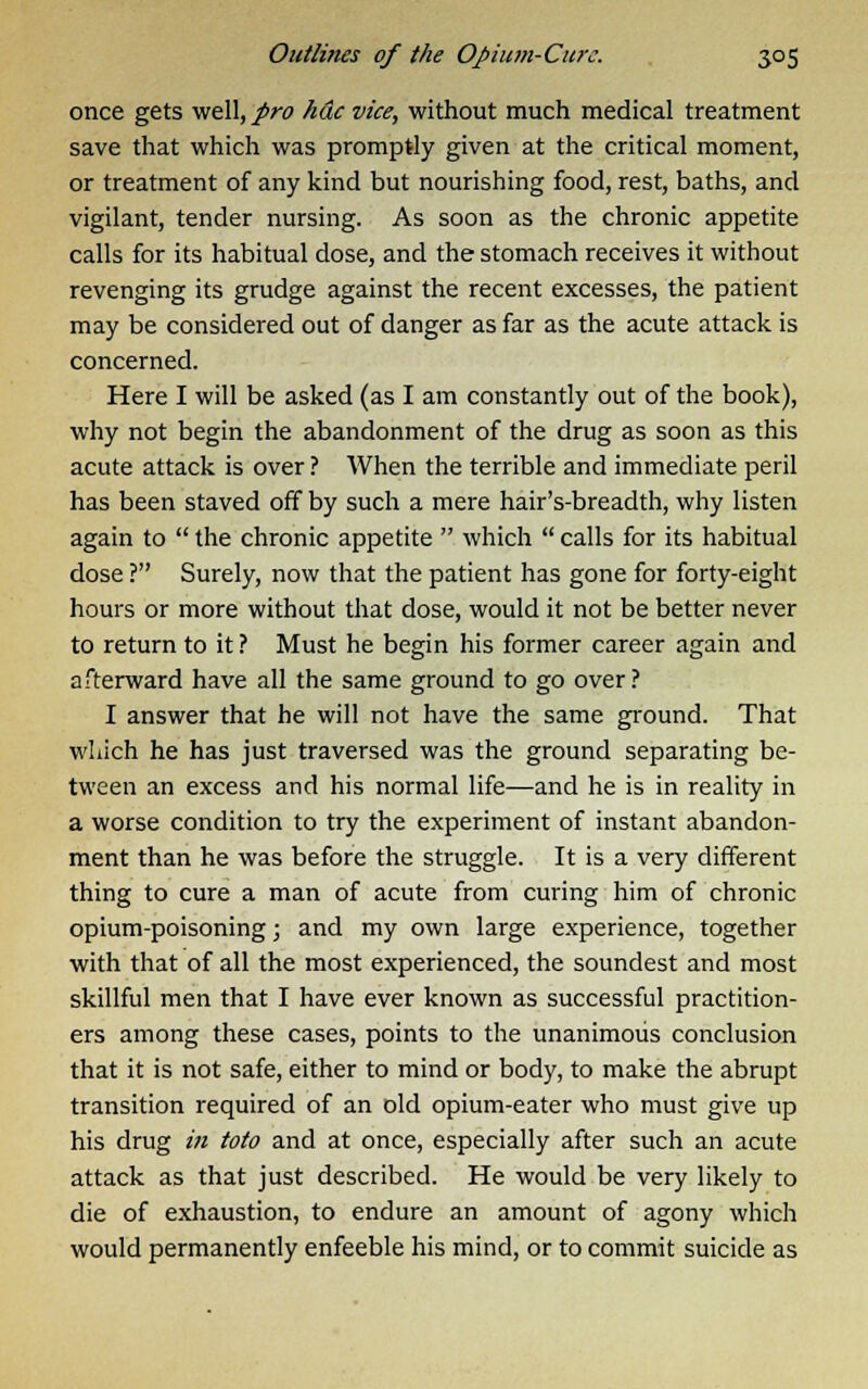 once gets well, pro hue vice, without much medical treatment save that which was promptly given at the critical moment, or treatment of any kind but nourishing food, rest, baths, and vigilant, tender nursing. As soon as the chronic appetite calls for its habitual dose, and the stomach receives it without revenging its grudge against the recent excesses, the patient may be considered out of danger as far as the acute attack is concerned. Here I will be asked (as I am constantly out of the book), why not begin the abandonment of the drug as soon as this acute attack is over ? When the terrible and immediate peril has been staved off by such a mere hair's-breadth, why listen again to  the chronic appetite  which  calls for its habitual dose ? Surely, now that the patient has gone for forty-eight hours or more without that dose, would it not be better never to return to it ? Must he begin his former career again and afterward have all the same ground to go over? I answer that he will not have the same ground. That which he has just traversed was the ground separating be- tween an excess and his normal life—and he is in reality in a worse condition to try the experiment of instant abandon- ment than he was before the struggle. It is a very different thing to cure a man of acute from curing him of chronic opium-poisoning; and my own large experience, together with that of all the most experienced, the soundest and most skillful men that I have ever known as successful practition- ers among these cases, points to the unanimous conclusion that it is not safe, either to mind or body, to make the abrupt transition required of an old opium-eater who must give up his drug in toto and at once, especially after such an acute attack as that just described. He would be very likely to die of exhaustion, to endure an amount of agony which would permanently enfeeble his mind, or to commit suicide as