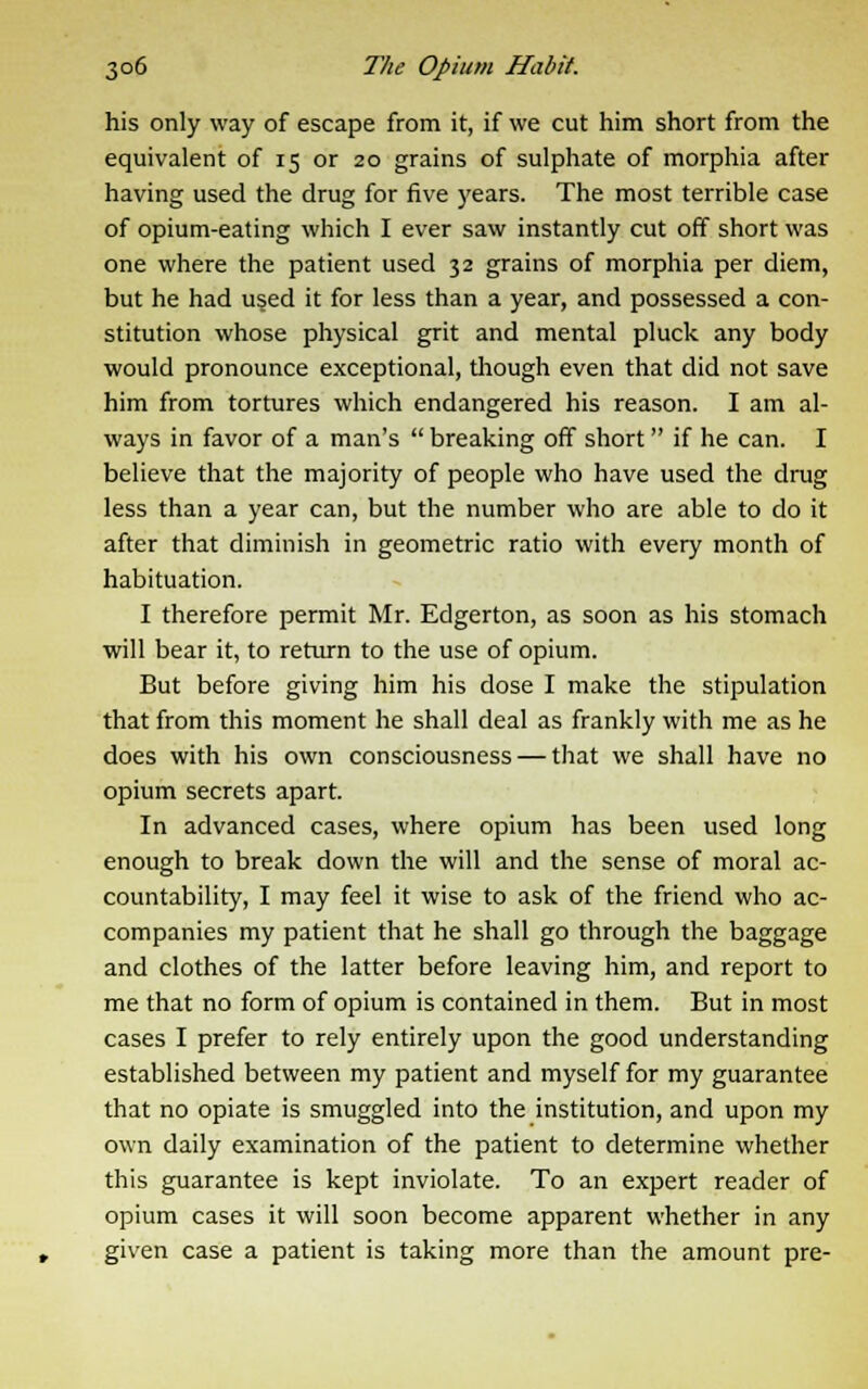 his only way of escape from it, if we cut him short from the equivalent of 15 or 20 grains of sulphate of morphia after having used the drug for five years. The most terrible case of opium-eating which I ever saw instantly cut off short was one where the patient used 32 grains of morphia per diem, but he had used it for less than a year, and possessed a con- stitution whose physical grit and mental pluck any body would pronounce exceptional, though even that did not save him from tortures which endangered his reason. I am al- ways in favor of a man's  breaking off short if he can. I believe that the majority of people who have used the drug less than a year can, but the number who are able to do it after that diminish in geometric ratio with every month of habituation. I therefore permit Mr. Edgerton, as soon as his stomach will bear it, to return to the use of opium. But before giving him his dose I make the stipulation that from this moment he shall deal as frankly with me as he does with his own consciousness — that we shall have no opium secrets apart. In advanced cases, where opium has been used long enough to break down the will and the sense of moral ac- countability, I may feel it wise to ask of the friend who ac- companies my patient that he shall go through the baggage and clothes of the latter before leaving him, and report to me that no form of opium is contained in them. But in most cases I prefer to rely entirely upon the good understanding established between my patient and myself for my guarantee that no opiate is smuggled into the institution, and upon my own daily examination of the patient to determine whether this guarantee is kept inviolate. To an expert reader of opium cases it will soon become apparent whether in any given case a patient is taking more than the amount pre-