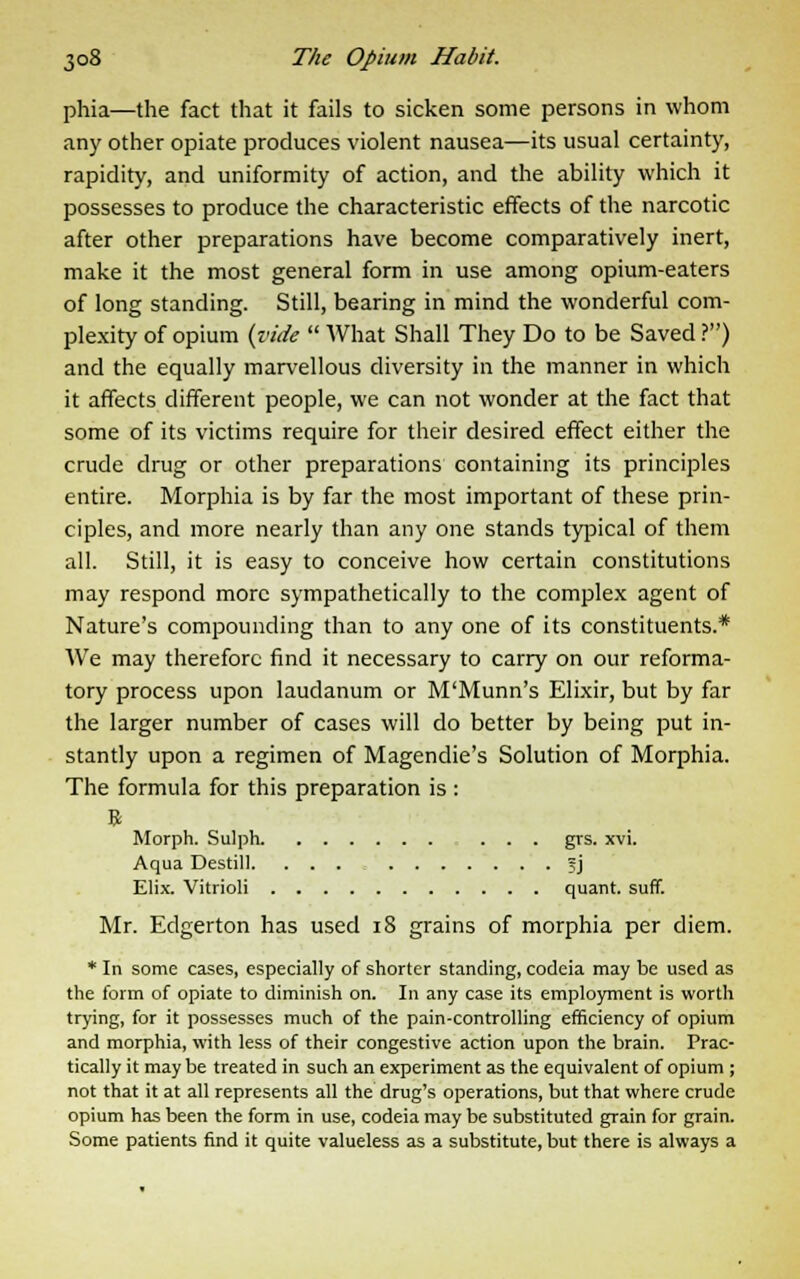 phia—the fact that it fails to sicken some persons in whom any other opiate produces violent nausea—its usual certainty, rapidity, and uniformity of action, and the ability which it possesses to produce the characteristic effects of the narcotic after other preparations have become comparatively inert, make it the most general form in use among opium-eaters of long standing. Still, bearing in mind the wonderful com- plexity of opium {vide What Shall They Do to be Saved ?) and the equally marvellous diversity in the manner in which it affects different people, we can not wonder at the fact that some of its victims require for their desired effect either the crude drug or other preparations containing its principles entire. Morphia is by far the most important of these prin- ciples, and more nearly than any one stands typical of them all. Still, it is easy to conceive how certain constitutions may respond more sympathetically to the complex agent of Nature's compounding than to any one of its constituents.* We may therefore find it necessary to carry on our reforma- tory process upon laudanum or M'Munn's Elixir, but by far the larger number of cases will do better by being put in- stantly upon a regimen of Magendie's Solution of Morphia. The formula for this preparation is : B Morph. Sulph ... grs. xvi. Aqua Destill. . . . 5J Elix. Vitrioli quant, suff. Mr. Edgerton has used 18 grains of morphia per diem. * In some cases, especially of shorter standing, codeia may be used as the form of opiate to diminish on. In any case its employment is worth trying, for it possesses much of the pain-controlling efficiency of opium and morphia, with less of their congestive action upon the brain. Prac- tically it may be treated in such an experiment as the equivalent of opium ; not that it at all represents all the drug's operations, but that where crude opium has been the form in use, codeia may be substituted grain for grain. Some patients find it quite valueless as a substitute, but there is always a