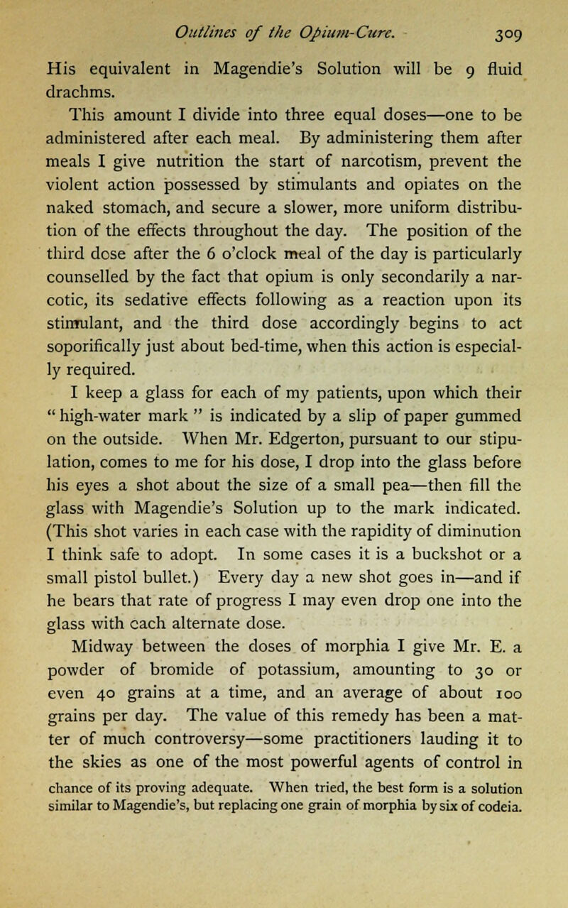His equivalent in Magendie's Solution will be 9 fluid drachms. This amount I divide into three equal doses—one to be administered after each meal. By administering them after meals I give nutrition the start of narcotism, prevent the violent action possessed by stimulants and opiates on the naked stomach, and secure a slower, more uniform distribu- tion of the effects throughout the day. The position of the third dose after the 6 o'clock meal of the day is particularly counselled by the fact that opium is only secondarily a nar- cotic, its sedative effects following as a reaction upon its stimulant, and the third dose accordingly begins to act soporifically just about bed-time, when this action is especial- ly required. I keep a glass for each of my patients, upon which their high-water mark is indicated by a slip of paper gummed on the outside. When Mr. Edgerton, pursuant to our stipu- lation, comes to me for his dose, I drop into the glass before his eyes a shot about the size of a small pea—then fill the glass with Magendie's Solution up to the mark indicated. (This shot varies in each case with the rapidity of diminution I think safe to adopt. In some cases it is a buckshot or a small pistol bullet.) Every day a new shot goes in—and if he bears that rate of progress I may even drop one into the glass with each alternate dose. Midway between the doses of morphia I give Mr. E. a powder of bromide of potassium, amounting to 30 or even 40 grains at a time, and an average of about 100 grains per day. The value of this remedy has been a mat- ter of much controversy—some practitioners lauding it to the skies as one of the most powerful agents of control in chance of its proving adequate. When tried, the best form is a solution similar to Magendie's, but replacing one grain of morphia by six of codeia.