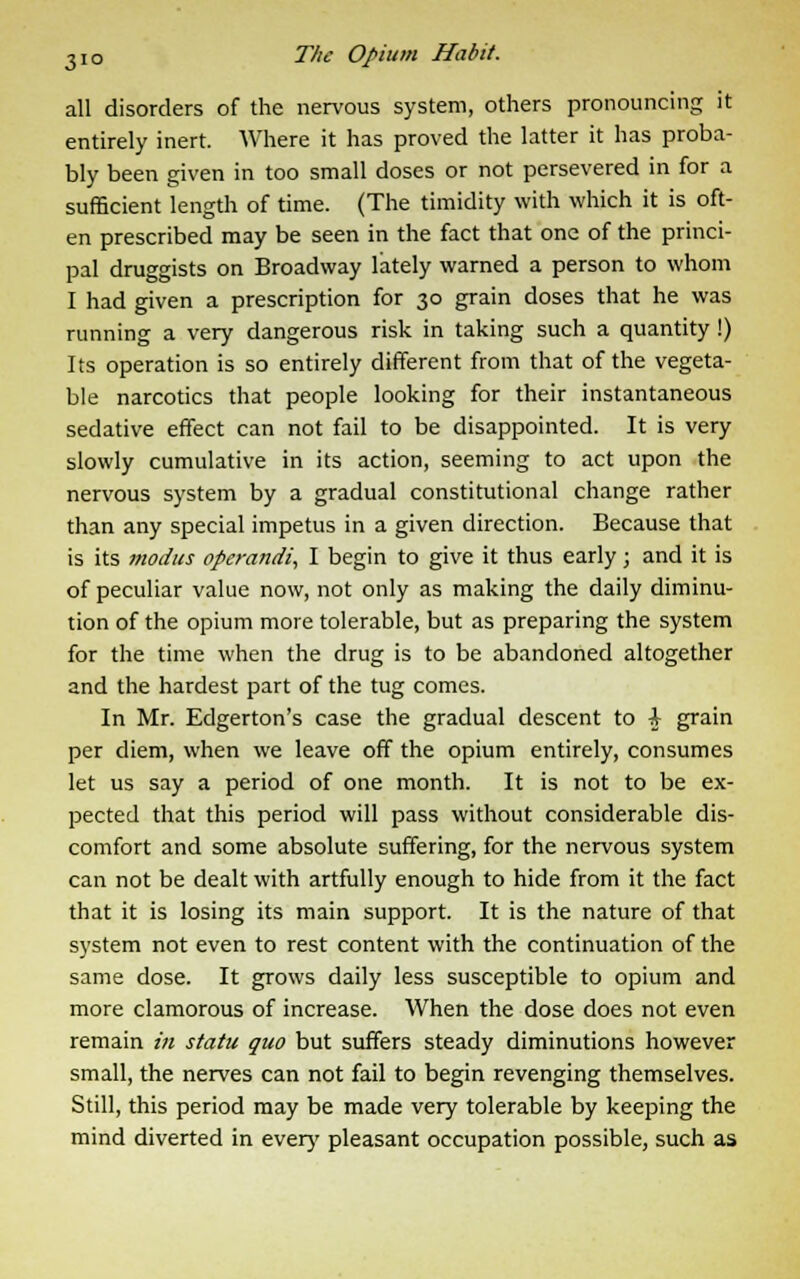 all disorders of the nervous system, others pronouncing it entirely inert. Where it has proved the latter it has proba- bly been given in too small doses or not persevered in for a sufficient length of time. (The timidity with which it is oft- en prescribed may be seen in the fact that one of the princi- pal druggists on Broadway lately warned a person to whom I had given a prescription for 30 grain doses that he was running a very dangerous risk in taking such a quantity !) Its operation is so entirely different from that of the vegeta- ble narcotics that people looking for their instantaneous sedative effect can not fail to be disappointed. It is very slowly cumulative in its action, seeming to act upon the nervous system by a gradual constitutional change rather than any special impetus in a given direction. Because that is its modus operandi, I begin to give it thus early; and it is of peculiar value now, not only as making the daily diminu- tion of the opium more tolerable, but as preparing the system for the time when the drug is to be abandoned altogether and the hardest part of the tug comes. In Mr. Edgerton's case the gradual descent to \ grain per diem, when we leave off the opium entirely, consumes let us say a period of one month. It is not to be ex- pected that this period will pass without considerable dis- comfort and some absolute suffering, for the nervous system can not be dealt with artfully enough to hide from it the fact that it is losing its main support. It is the nature of that system not even to rest content with the continuation of the same dose. It grows daily less susceptible to opium and more clamorous of increase. When the dose does not even remain in statu quo but suffers steady diminutions however small, the nerves can not fail to begin revenging themselves. Still, this period may be made very tolerable by keeping the mind diverted in ever)' pleasant occupation possible, such as