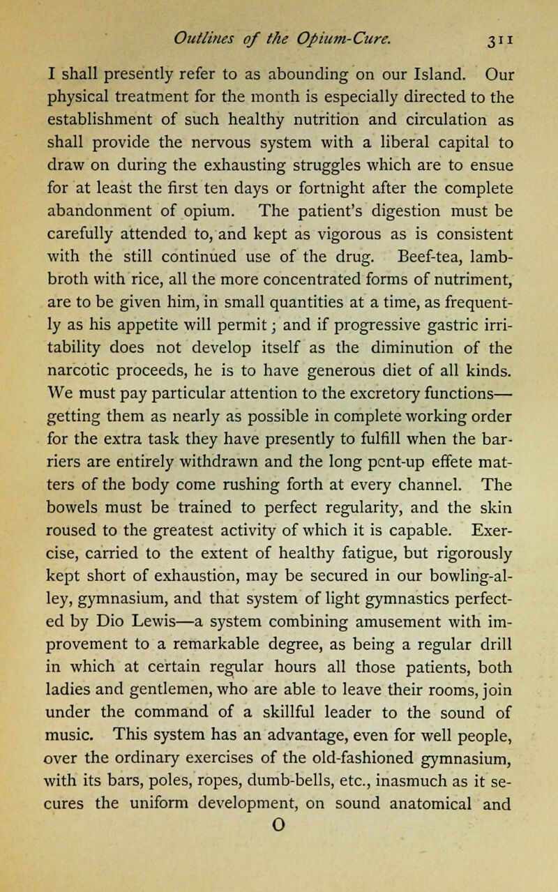 I shall presently refer to as abounding on our Island. Our physical treatment for the month is especially directed to the establishment of such healthy nutrition and circulation as shall provide the nervous system with a liberal capital to draw on during the exhausting struggles which are to ensue for at least the first ten days or fortnight after the complete abandonment of opium. The patient's digestion must be carefully attended to, and kept as vigorous as is consistent with the still continued use of the drug. Beef-tea, lamb- broth with rice, all the more concentrated forms of nutriment, are to be given him, in small quantities at a time, as frequent- ly as his appetite will permit; and if progressive gastric irri- tability does not develop itself as the diminution of the narcotic proceeds, he is to have generous diet of all kinds. We must pay particular attention to the excretory functions— getting them as nearly as possible in complete working order for the extra task they have presently to fulfill when the bar- riers are entirely withdrawn and the long pent-up effete mat- ters of the body come rushing forth at every channel. The bowels must be trained to perfect regularity, and the skin roused to the greatest activity of which it is capable. Exer- cise, carried to the extent of healthy fatigue, but rigorously kept short of exhaustion, may be secured in our bowling-al- ley, gymnasium, and that system of light gymnastics perfect- ed by Dio Lewis—a system combining amusement with im- provement to a remarkable degree, as being a regular drill in which at certain regular hours all those patients, both ladies and gentlemen, who are able to leave their rooms, join under the command of a skillful leader to the sound of music. This system has an advantage, even for well people, over the ordinary exercises of the old-fashioned gymnasium, with its bars, poles, ropes, dumb-bells, etc., inasmuch as it se- cures the uniform development, on sound anatomical and O