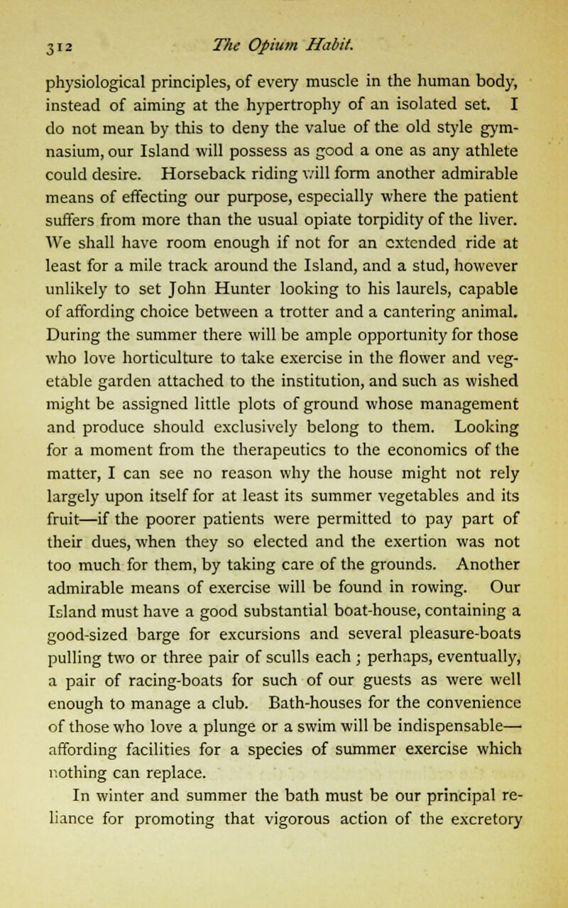 physiological principles, of every muscle in the human body, instead of aiming at the hypertrophy of an isolated set. I do not mean by this to deny the value of the old style gym- nasium, our Island will possess as good a one as any athlete could desire. Horseback riding v/ill form another admirable means of effecting our purpose, especially where the patient suffers from more than the usual opiate torpidity of the liver. We shall have room enough if not for an extended ride at least for a mile track around the Island, and a stud, however unlikely to set John Hunter looking to his laurels, capable of affording choice between a trotter and a cantering animal. During the summer there will be ample opportunity for those who love horticulture to take exercise in the flower and veg- etable garden attached to the institution, and such as wished might be assigned little plots of ground whose management and produce should exclusively belong to them. Looking for a moment from the therapeutics to the economics of the matter, I can see no reason why the house might not rely largely upon itself for at least its summer vegetables and its fruit—if the poorer patients were permitted to pay part of their dues, when they so elected and the exertion was not too much for them, by taking care of the grounds. Another admirable means of exercise will be found in rowing. Our Island must have a good substantial boat-house, containing a good-sized barge for excursions and several pleasure-boats pulling two or three pair of sculls each ; perhaps, eventually, a pair of racing-boats for such of our guests as were well enough to manage a club. Bath-houses for the convenience of those who love a plunge or a swim will be indispensable— affording facilities for a species of summer exercise which r.othing can replace. In winter and summer the bath must be our principal re- liance for promoting that vigorous action of the excretory