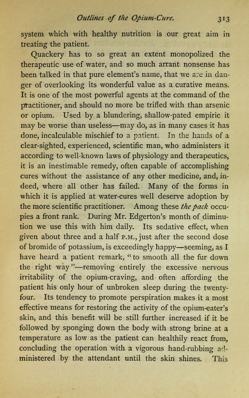 system which with healthy nutrition is our great aim in treating the patient. Quackery has to so great an extent monopolized the therapeutic use of water, and so much arrant nonsense has been talked in that pure element's name, that we are in dan- ger of overlooking its wonderful value as a curative means. It is one of the most powerful agents at the command of the practitioner, and should no more be trifled with than arsenic or opium. Used by a blundering, shallow-pated empiric it may be worse than useless—may do, as in many cases it has done, incalculable mischief to a patient. In the hands of a clear-sighted, experienced, scientific man, who administers it according to well-known laws of physiology and therapeutics, it is an inestimable remedy, often capable of accomplishing cures without the assistance of any other medicine, and, in- deed, where all other has failed. Many of the forms in which it is applied at water-cures well deserve adoption by the more scientific practitioner. Among these the pack occu- pies a front rank. During Mr. Edgerton's month of diminu- tion we use this with him daily. Its sedative effect, when given about three and a half p.m., just after the second dose of bromide of potassium, is exceedingly happy—seeming, as I have heard a patient remark, to smooth all the fur down the right way—removing entirely the excessive nervous irritability of the opium-craving, and often affording the patient his only hour of unbroken sleep during the twenty- four. Its tendency to promote perspiration makes it a most effective means for restoring the activity of the opium-eater's skin, and this benefit will be still further increased if it be followed by sponging down the body with strong brine at a temperature as low as the patient can healthily react from, concluding the operation with a vigorous hand-rubbing ad- ministered by the attendant until the skin shines. This