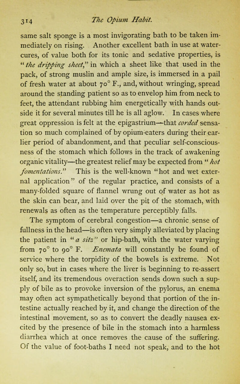 same salt sponge is a most invigorating bath to be taken im- mediately on rising. Another excellent bath in use at water- cures, of value both for its tonic and sedative properties, is the dripping sheet in which a sheet like that used in the pack, of strong muslin and ample size, is immersed in a pail of fresh water at about 700 F., and, without wringing, spread around the standing patient so as to envelop him from neck to feet, the attendant rubbing him energetically with hands out- side it for several minutes till he is all aglow. In cases where great oppression is felt at the epigastrium—that corded sensa- tion so much complained of by opium-eaters during their ear- lier period of abandonment, and that peculiar self-conscious- ness of the stomach which follows in the track of awakening organic vitality—the greatest relief may be expected from hot fomentations. This is the well-known hot and wet exter- nal application of the regular practice, and consists of a many-folded square of flannel wrung out of water as hot as the skin can bear, and laid over the pit of the stomach, with renewals as often as the temperature perceptibly falls. The symptom of cerebral congestion—a chronic sense of fullness in the head—is often very simply alleviated by placing the patient in a sits or hip-bath, with the water varying from 700 to 900 F. Enemata will constantly be found of service where the torpidity of the bowels is extreme. Not only so, but in cases where the liver is beginning to re-assert itself, and its tremendous overaction sends down such a sup- ply of bile as to provoke inversion of the pylorus, an enema may often act sympathetically beyond that portion of the in- testine actually reached by it, and change the direction of the intestinal movement, so as to convert the deadly nausea ex- cited by the presence of bile in the stomach into a harmless diarrhea which at once removes the cause of the suffering. Of the value of foot-baths I need not speak, and to the hot
