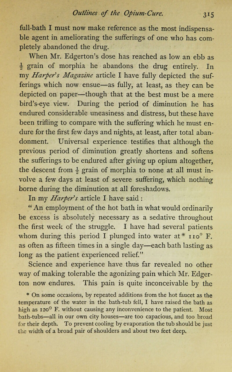 full-bath I must now make reference as the most indispensa- ble agent in ameliorating the sufferings of one who has com- pletely abandoned the drug. When Mr. Edgerton's dose has reached as low an ebb as \ grain of morphia he abandons the drug entirely. In my Harper's Magazine article I have fully depicted the suf- ferings which now ensue—as fully, at least, as they can be depicted on paper—though that at the best must be a mere bird's-eye view. During the period of diminution he has endured considerable uneasiness and distress, but these have been trifling to compare with the suffering which he must en- dure for the first few days and nights, at least, after total aban- donment. Universal experience testifies that although the previous period of diminution greatly shortens and softens the sufferings to be endured after giving up opium altogether, the descent from £ grain of morphia to none at all must in- volve a few days at least of severe suffering, which nothing borne during the diminution at all foreshadows. In my Harper's article I have said : An employment of the hot bath in what would ordinarily be excess is absolutely necessary as a sedative throughout the first week of the struggle. I have had several patients whom during this period I plunged into water at* 110° F. as often as fifteen times in a single day—each bath lasting as long as the patient experienced relief. Science and experience have thus far revealed no other way of making tolerable the agonizing pain which Mr. Edger- ton now endures. This pain is quite inconceivable by the * On some occasions, by repeated additions from the hot faucet as the temperature of the water in the bath-tub fell, I have raised the bath as high as 1200 F. without causing any inconvenience to the patient. Most bath-tubs—all in our own city houses—are too capacious, and too broad for their depth. To prevent cooling by evaporation the tub should be just the width of a broad pair of shoulders and about two feet deep.