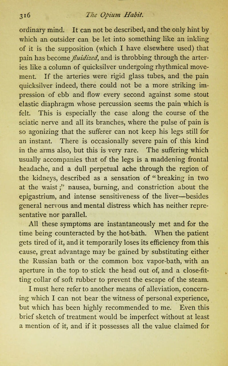 ordinary mind. It can not be described, and the only hint by which an outsider can be let into something like an inkling of it is the supposition (which I have elsewhere used) that pain has become Jluidised, and is throbbing through the arter- ies like a column of quicksilver undergoing rhythmical move- ment. If the arteries were rigid glass tubes, and the pain quicksilver indeed, there could not be a more striking im- pression of ebb and flow every second against some stout elastic diaphragm whose percussion seems the pain which is felt. This is especially the case along the course of the sciatic nerve and all its branches, where the pulse of pain is so agonizing that the sufferer can not keep his legs still for an instant. There is occasionally severe pain of this kind in the arms also, but this is very rare. The suffering which usually accompanies that of the legs is a maddening frontal headache, and a dull perpetual ache through the region of the kidneys, described as a sensation of  breaking in two at the waist; nausea, burning, and constriction about the epigastrium, and intense sensitiveness of the liver—besides general nervous and mental distress which has neither repre- sentative nor parallel. All these symptoms are instantaneously met and for the time being counteracted by the hot-bath. When the patient gets tired of it, and it temporarily loses its efficiency from this cause, great advantage may be gained by substituting either the Russian bath or the common box vapor-bath, with an aperture in the top to stick the head out of, and a close-fit- ting collar of soft rubber to prevent the escape of the steam. I must here refer to another means of alleviation, concern- ing which I can not bear the witness of personal experience, but which has been highly recommended to me. Even this brief sketch of treatment would be imperfect without at least a mention of it, and if it possesses all the value claimed for