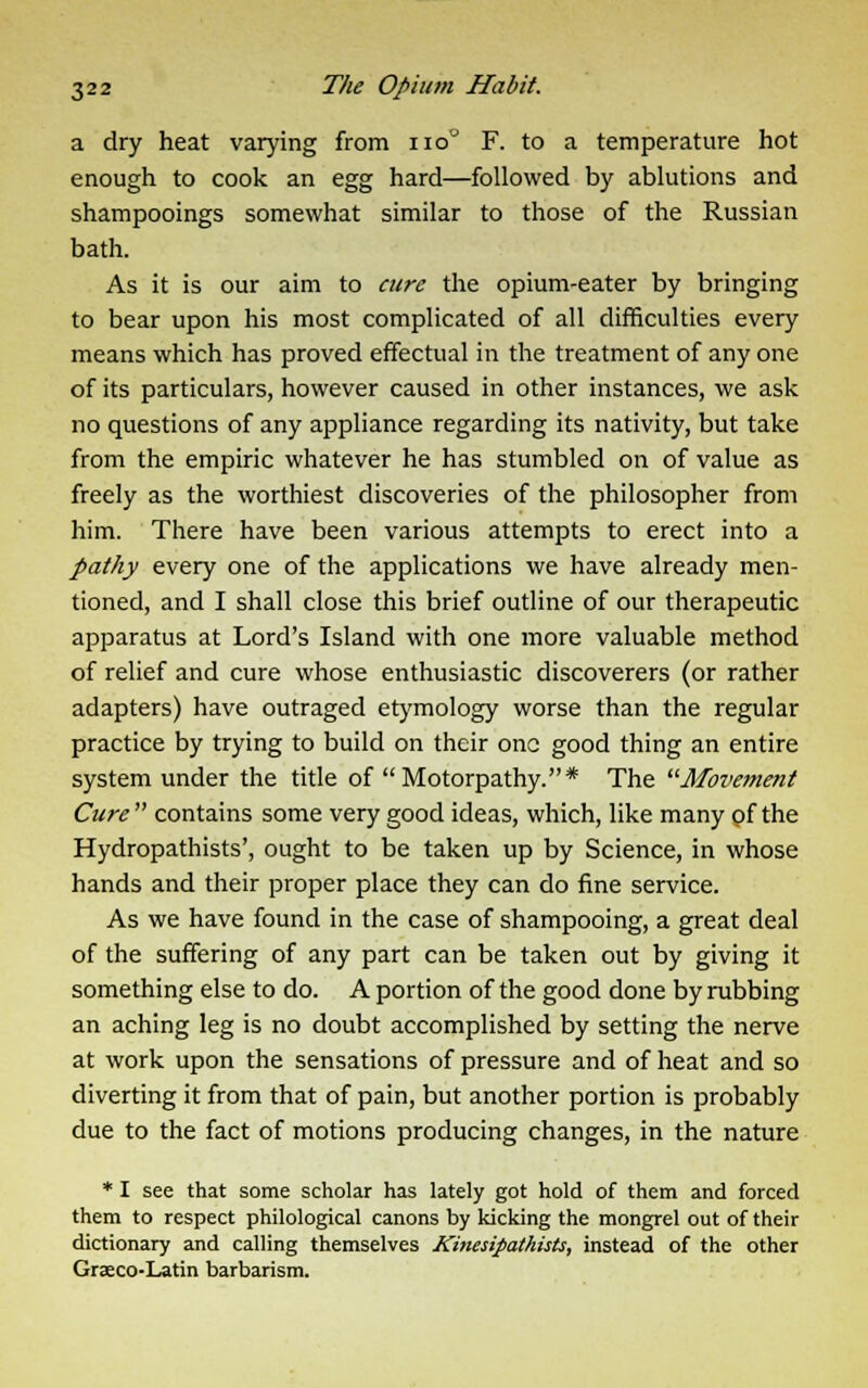 a dry heat varying from no° F. to a temperature hot enough to cook an egg hard—followed by ablutions and shampooings somewhat similar to those of the Russian bath. As it is our aim to cure the opium-eater by bringing to bear upon his most complicated of all difficulties every means which has proved effectual in the treatment of any one of its particulars, however caused in other instances, we ask no questions of any appliance regarding its nativity, but take from the empiric whatever he has stumbled on of value as freely as the worthiest discoveries of the philosopher from him. There have been various attempts to erect into a pathy every one of the applications we have already men- tioned, and I shall close this brief outline of our therapeutic apparatus at Lord's Island with one more valuable method of relief and cure whose enthusiastic discoverers (or rather adapters) have outraged etymology worse than the regular practice by trying to build on their one good thing an entire system under the title of Motorpathy.* The Movement Cure  contains some very good ideas, which, like many of the Hydropathists', ought to be taken up by Science, in whose hands and their proper place they can do fine service. As we have found in the case of shampooing, a great deal of the suffering of any part can be taken out by giving it something else to do. A portion of the good done by rubbing an aching leg is no doubt accomplished by setting the nerve at work upon the sensations of pressure and of heat and so diverting it from that of pain, but another portion is probably due to the fact of motions producing changes, in the nature * I see that some scholar has lately got hold of them and forced them to respect philological canons by kicking the mongrel out of their dictionary and calling themselves Kinesipathists, instead of the other Graeco-Latin barbarism.