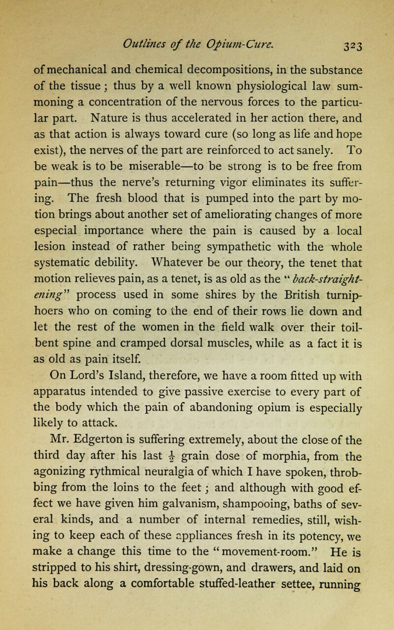 of mechanical and chemical decompositions, in the substance of the tissue ; thus by a well known physiological law sum- moning a concentration of the nervous forces to the particu- lar part. Nature is thus accelerated in her action there, and as that action is always toward cure (so long as life and hope exist), the nerves of the part are reinforced to act sanely. To be weak is to be miserable—to be strong is to be free from pain—thus the nerve's returning vigor eliminates its suffer- ing. The fresh blood that is pumped into the part by mo- tion brings about another set of ameliorating changes of more especial importance where the pain is caused by a local lesion instead of rather being sympathetic with the whole systematic debility. Whatever be our theory, the tenet that motion relieves pain, as a tenet, is as old as the back-straight- ening process used in some shires by the British turnip- hoers who on coming to the end of their rows lie down and let the rest of the women in the field walk over their toil- bent spine and cramped dorsal muscles, while as a fact it is as old as pain itself. On Lord's Island, therefore, we have a room fitted up with apparatus intended to give passive exercise to every part of the body which the pain of abandoning opium is especially likely to attack. Mr. Edgerton is suffering extremely, about the close of the third day after his last \ grain dose of morphia, from the agonizing rythmical neuralgia of which I have spoken, throb- bing from the loins to the feet; and although with good ef- fect we have given him galvanism, shampooing, baths of sev- eral kinds, and a number of internal remedies, still, wish- ing to keep each of these appliances fresh in its potency, we make a change this time to the movement-room. He is stripped to his shirt, dressing-gown, and drawers, and laid on his back along a comfortable stuffed-leather settee, running