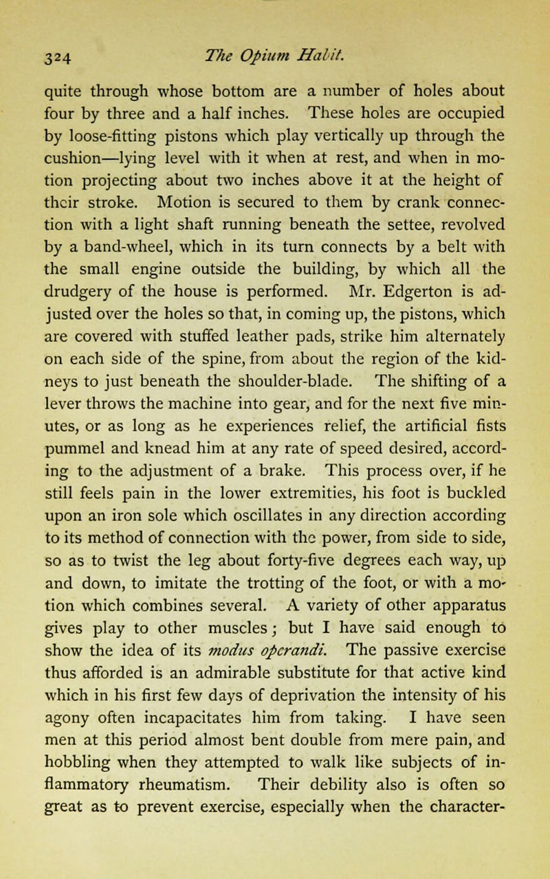 quite through whose bottom are a number of holes about four by three and a half inches. These holes are occupied by loose-fitting pistons which play vertically up through the cushion—lying level with it when at rest, and when in mo- tion projecting about two inches above it at the height of their stroke. Motion is secured to them by crank connec- tion with a light shaft running beneath the settee, revolved by a band-wheel, which in its turn connects by a belt with the small engine outside the building, by which all the drudgery of the house is performed. Mr. Edgerton is ad- justed over the holes so that, in coming up, the pistons, which are covered with stuffed leather pads, strike him alternately on each side of the spine, from about the region of the kid- neys to just beneath the shoulder-blade. The shifting of a lever throws the machine into gear, and for the next five min- utes, or as long as he experiences relief, the artificial fists pummel and knead him at any rate of speed desired, accord- ing to the adjustment of a brake. This process over, if he still feels pain in the lower extremities, his foot is buckled upon an iron sole which oscillates in any direction according to its method of connection with the power, from side to side, so as to twist the leg about forty-five degrees each way, up and down, to imitate the trotting of the foot, or with a mo- tion which combines several. A variety of other apparatus gives play to other muscles; but I have said enough to show the idea of its modus operandi. The passive exercise thus afforded is an admirable substitute for that active kind which in his first few days of deprivation the intensity of his agony often incapacitates him from taking. I have seen men at this period almost bent double from mere pain, and hobbling when they attempted to walk like subjects of in- flammatory rheumatism. Their debility also is often so great as to prevent exercise, especially when the character-