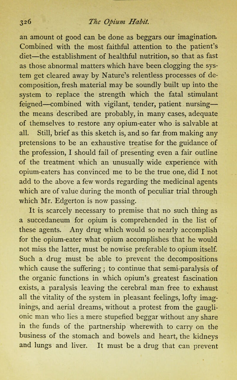 an amount ot good can be done as beggars our imagination. Combined with the most faithful attention to the patient's diet—the establishment of healthful nutrition, so that as fast as those abnormal matters which have been clogging the sys- tem get cleared away by Nature's relentless processes of de- composition, fresh material may be soundly built up into the system to replace the strength which the fatal stimulant feigned—combined with vigilant, tender, patient nursing— the means described are probably, in many cases, adequate of themselves to restore any opium-eater who is salvable at all. Still, brief as this sketch is, and so far from making any pretensions to be an exhaustive treatise for the guidance of the profession, I should fail of presenting even a fair outline of the treatment which an unusually wide experience with opium-eaters has convinced me to be the true one, did I not add to the above a few words regarding the medicinal agents which are of value during the month of peculiar trial through which Mr. Edgerton is now passing. It is scarcely necessary to premise that no such thing as a succedaneum for opium is comprehended in the list of these agents. Any drug which would so nearly accomplish for the opium-eater what opium accomplishes that he would not miss the latter, must be nowise preferable to opium itself. Such a drug must be able to prevent the decompositions which cause the suffering; to continue that semi-paralysis of the organic functions in which opium's greatest fascination exists, a paralysis leaving the cerebral man free to exhaust all the vitality of the system in pleasant feelings, lofty imag- inings, and aerial dreams, without a protest from the gaugli- onic man who lies a mere stupefied beggar without any share in the funds of the partnership wherewith to carry on the business of the stomach and bowels and heart, the kidneys and lungs and liver. It must be a drug that can prevent