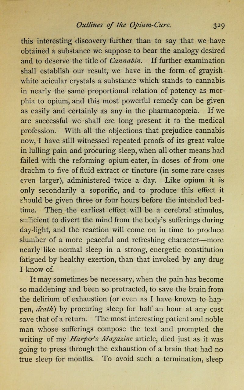 this interesting discovery further than to say that we have obtained a substance we suppose to bear the analogy desired and to deserve the title of Cannabin. If further examination shall establish our result, we have in the form of grayish- white acicular crystals a substance which stands to cannabis in nearly the same proportional relation of potency as mor- phia to opium, and this most powerful remedy can be given as easily and certainly as any in the pharmacopoeia. If we are successful we shall ere long present it to the medical profession. With all the objections that prejudice cannabis now, I have still witnessed repeated proofs of its great value in lulling pain and procuring sleep, when all other means had failed with the reforming opium-eater, in doses of from one drachm to five of fluid extract or tincture (in some rare cases even larger), administered twice a clay. Like opium it is only secondarily a soporific, and to produce this effect it should be given three or four hours before the intended bed- time. Then the earliest effect will be a cerebral stimulus, sufficient to divert the mind from the body's sufferings during day-light, and the reaction will come on in time to produce slumber of a more peaceful and refreshing character—more nearly like normal sleep in a strong, energetic constitution fatigued by healthy exertion, than that invoked by any drug I know of. It may sometimes be necessary, when the pain has become so maddening and been so protracted, to save the brain from the delirium of exhaustion (or even as I have known to hap- pen, death) by procuring sleep for half an hour at any cost save that of a return. The most interesting patient and noble man whose sufferings compose the text and prompted the writing of my Harper's Magazine article, died just as it was going to press through the exhaustion of a brain that had no true sleep for months. To avoid such a termination, sleep