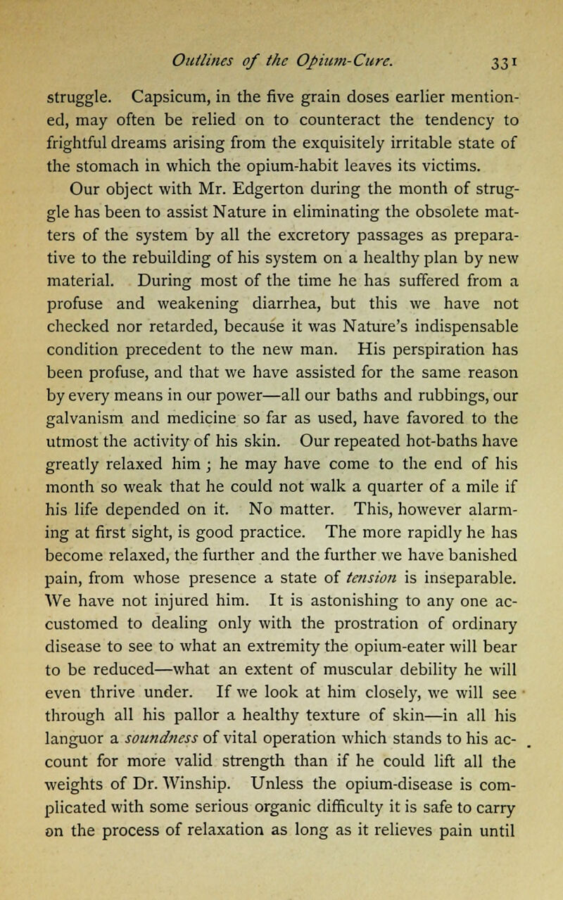 struggle. Capsicum, in the five grain doses earlier mention- ed, may often be relied on to counteract the tendency to frightful dreams arising from the exquisitely irritable state of the stomach in which the opium-habit leaves its victims. Our object with Mr. Edgerton during the month of strug- gle has been to assist Nature in eliminating the obsolete mat- ters of the system by all the excretory passages as prepara- tive to the rebuilding of his system on a healthy plan by new material. During most of the time he has suffered from a profuse and weakening diarrhea, but this we have not checked nor retarded, because it was Nature's indispensable condition precedent to the new man. His perspiration has been profuse, and that we have assisted for the same reason by every means in our power—all our baths and rubbings, our galvanism and medicine so far as used, have favored to the utmost the activity of his skin. Our repeated hot-baths have greatly relaxed him ; he may have come to the end of his month so weak that he could not walk a quarter of a mile if his life depended on it. No matter. This, however alarm- ing at first sight, is good practice. The more rapidly he has become relaxed, the further and the further we have banished pain, from whose presence a state of tension is inseparable. We have not injured him. It is astonishing to any one ac- customed to dealing only with the prostration of ordinary disease to see to what an extremity the opium-eater will bear to be reduced—what an extent of muscular debility he will even thrive under. If we look at him closely, we will see ' through all his pallor a healthy texture of skin—in all his languor a soundness of vital operation which stands to his ac- count for more valid strength than if he could lift all the weights of Dr. Winship. Unless the opium-disease is com- plicated with some serious organic difficulty it is safe to carry on the process of relaxation as long as it relieves pain until
