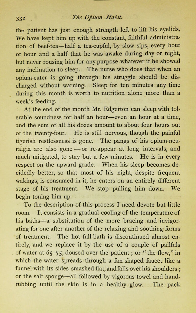 the patient has just enough strength left to lift his eyelids. We have kept him up with the constant, faithful administra- tion of beef-tea—half a tea-cupful, by slow sips, every hour or hour and a half that he was awake during day or night, but never rousing him for any purpose whatever if he showed any inclination to sleep. The nurse who does that when an opium-eater is going through his struggle should be dis- charged without warning. Sleep for ten minutes any time during this month is worth to nutrition alone more than a week's feeding. At the end of the month Mr. Edgerton can sleep with tol- erable soundness for half an hour—even an hour at a time, and the sum of all his dozes amount to about four hours out of the twenty-four. He is still nervous, though the painful tigerish restlessness is gone. The pangs of his opium-neu- ralgia are also gone — or re-appear at long intervals, and much mitigated, to stay but a few minutes. He is in every respect on the upward grade. When his sleep becomes de- cidedly better, so that most of his night, despite frequent wakings, is consumed in it, he enters on an entirely different stage of his treatment. We stop pulling him down. We begin toning him up. To the description of this process I need devote but little room. It consists in a gradual cooling of the temperature of his baths—a substitution of the more bracing and invigor- ating for one after another of the relaxing and soothing forms of treatment. The hot full-bath is discontinued almost en- tirely, and we replace it by the use of a couple of pailfuls of water at 65-75, doused over the patient; or  the flow, in which the water spreads through a fan-shaped faucet like a funnel with its sides smashed flat, and falls over his shoulders ; or the salt sponge—all followed by vigorous towel and hand- rubbing until the skin is in a healthy glow. The pack