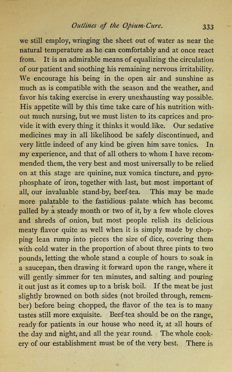 we still employ, wringing the sheet out of water as near the natural temperature as he can comfortably and at once react from. It is an admirable means of equalizing the circulation of our patient and soothing his remaining nervous irritability. We encourage his being in the open air and sunshine as much as is compatible with the season and the weather, and favor his taking exercise in every unexhausting way possible. His appetite will by this time take care of his nutrition with- out much nursing, but we must listen to its caprices and pro- vide it with every thing it thinks it would like. Our sedative medicines may in all likelihood be safely discontinued, and very little indeed of any kind be given him save tonics. In my experience, and that of all others to whom I have recom- mended them, the very best and most universally to be relied on at this stage are quinine, nux vomica tincture, and pyro- phosphate of iron, together with last, but most important of all, our invaluable stand-by, beef-tea. This may be made more palatable to the fastidious palate which has become, palled by a steady month or two of it, by a few whole cloves and shreds of onion, but most people relish its delicious meaty flavor quite as well when it is simply made by chop- ping lean rump into pieces the size of dice, covering them with cold water in the proportion of about three pints to two pounds, letting the whole stand a couple of hours to soak in a saucepan, then drawing it forward upon the range, where it will gently simmer for ten minutes, and salting and pouring it out just as it comes up to a brisk boil. If the meat be just slightly browned on both sides (not broiled through, remem- ber) before being chopped, the flavor of the tea is to many tastes still more exquisite. Beef-tea should be on the range, ready for patients in our house who need it, at all hours of the day and night, and all the year round. The whole cook- ery of our establishment must be of the very best. There is