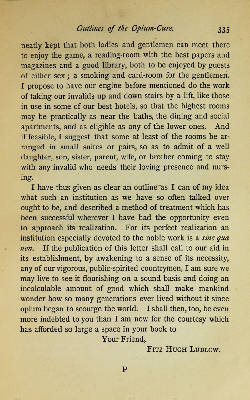 neatly kept that both ladies and gentlemen can meet there to enjoy the game, a reading-room with the best papers and magazines and a good library, both to be enjoyed by guests of either sex; a smoking and card-room for the gentlemen. I propose to have our engine before mentioned do the work of taking our invalids up and down stairs by a lift, like those in use in some of our best hotels, so that the highest rooms may be practically as near the baths, the dining and social apartments, and as eligible as any of the lower ones. And if feasible, I suggest that some at least of the rooms be ar- ranged in small suites or pairs, so as to admit of a well daughter, son, sister, parent, wife, or brother coming to stay with any invalid who needs their loving presence and nurs- ing. I have thus given as clear an outline~as I can of my idea what such an institution as we have so often talked over ought to be, and described a method of treatment which has been successful wherever I have had the opportunity even to approach its realization. For its perfect realization an institution especially devoted to the noble work is a sine qua non. If the publication of this letter shall call to our aid in its establishment, by awakening to a sense of its necessity, any of our vigorous, public-spirited countrymen, I am sure we may live to see it flourishing on a sound basis and doing an incalculable amount of good which shall make mankind wonder how so many generations ever lived without it since opium began to scourge the world. I shall then, too, be even more indebted to you than I am now for the courtesy which has afforded so large a space in your book to Your Friend, Fitz Hugh Ludlow.