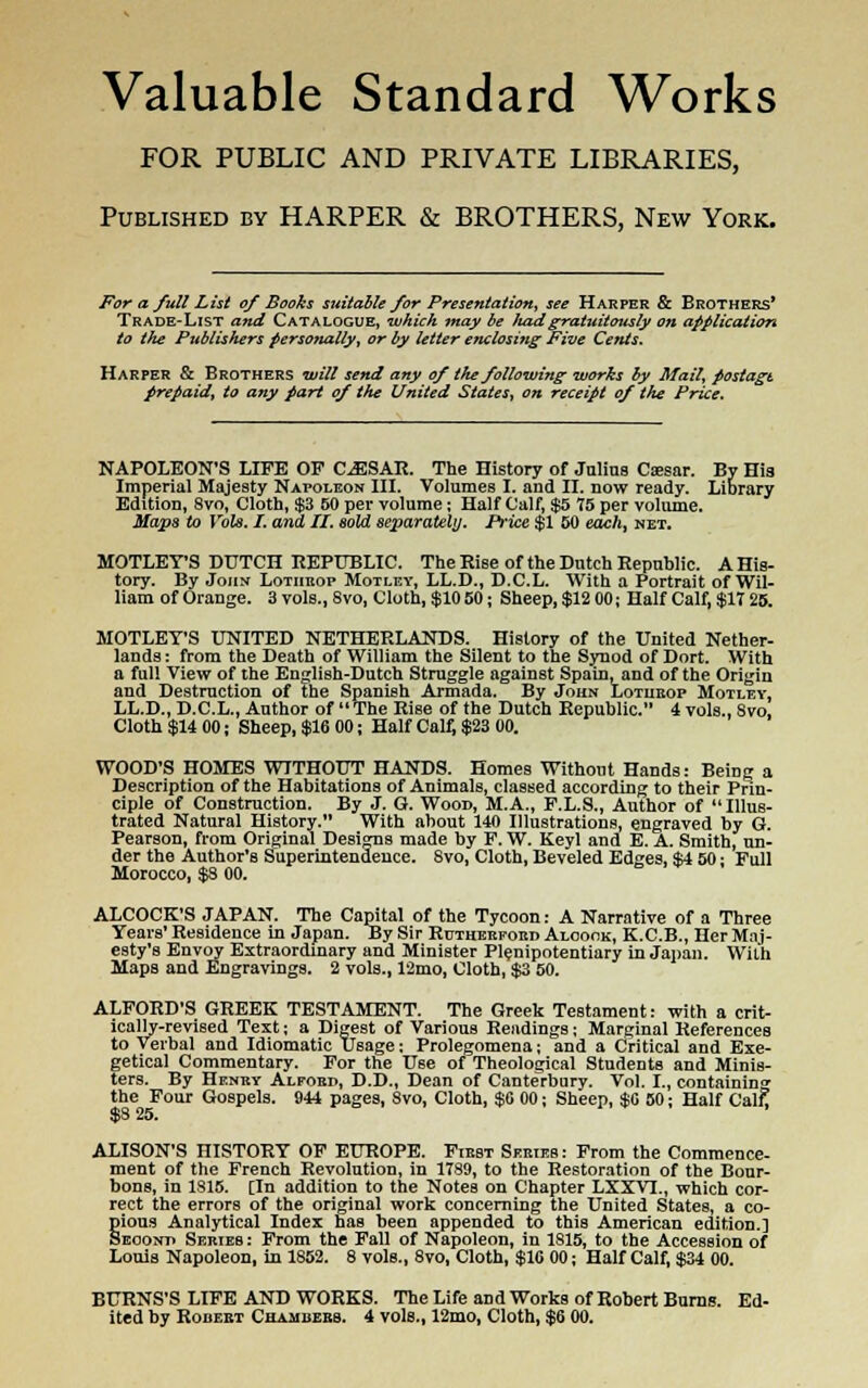 Valuable Standard Works FOR PUBLIC AND PRIVATE LIBRARIES, Published by HARPER & BROTHERS, New York. For a full List of Books suitable for Presentation, see Harper & Brothers' Trade-List and Catalogue, which may be Juzd gratuitously on application to the Publishers personally, or by letter enclosing Five Cents. Harper & Brothers will send any of the following works by Mail, poslagt prepaid, to any part of the United States, on receipt of the Price. NAPOLEON'S LIFE OF CAESAR. The History of Jnlins Caesar. By His Imperial Majesty Napoleon III. Volumes I. and II. now ready. Library Edition, 8vo, Cloth, $3 50 per volume; Half Calf, $5 75 per volume. Maps to Vols. I. and II. sold separately. Price $1 50 each, net. MOTLEY'S DUTCH REPUBLIC. The Rise of the Dutch Republic. A His- tory. By John Lotheop Motley, LL.D., D.C.L. With a Portrait of Wil- liam of Orange. 3vols.,8vo, Cloth, $1050; Sheep, $12 00; Half Calf, $17 25. MOTLEY'S UNITED NETHERLANDS. History of the United Nether- lands : from the Death of William the Silent to the Synod of Dort. With a full View of the English-Dutch Struggle against Spain, and of the Origin and Destruction of the Spanish Armada. By John Lotheop Motley, LL.D., D.C.L., Author of The Rise of the Dutch Republic. 4 vols., 8vo, Cloth $14 00; Sheep, $16 00; Half Calf, $23 00. WOOD'S HOMES WITHOUT HANDS. Homes Without Hands: Being a Description of the Habitations of Animals, classed according to their Prin- ciple of Construction. By J. G. Wood, M.A., F.L.S., Author of Illus- trated Natural History. With about 140 Illustrations, engraved by G. Pearson, from Original Designs made by F. W. Keyl and E. A. Smith, un- der the Author's Superintendence. Svo, Cloth, Beveled Edges, $4 50 • Full Morocco, $8 00. ALCOCK'S JAPAN. The Capital of the Tycoon: A Narrative of a Three Years' Residence in Japan. By Sir Rutherford Aloook, K.C.B., Her Maj- esty's Envoy Extraordinary and Minister Plenipotentiary in Japan. With Maps and Engravings. 2 vols., 12mo, Cloth, $3 50. ALFORD'S GREEK TESTAMENT. The Greek Testament: with a crit- ically-revised Text; a Digest of Various Readings; Marginal References to Verbal and Idiomatic Usage; Prolegomena; and a Critical and Exe- getical Commentary. For the Use of Theological Students and Minis- ters. By Hfney Alfoed, D.D., Dean of Canterbury. Vol. I., containing the Four Gospels. 944 pages, Svo, Cloth, $0 00; Sheep, $0 50; Half Calf! $8 25. ALISON'S HISTORY OF EUROPE. Fiest Series : From the Commence- ment of the French Revolution, in 1789, to the Restoration of the Bour- bons, in 1815. CIn addition to the Notes on Chapter LXXVL, which cor- rect the errors of the original work concerning the United States, a co- pious Analytical Index has been appended to this American edition.] Second Series : From the Fall of Napoleon, in 1815, to the Accession of Louis Napoleon, in 1852. 8 vols., 8vo, Cloth, $16 00; Half Calf, $34 00. BURNS'S LIFE AND WORKS. The Life and Works of Robert Burns. Ed-