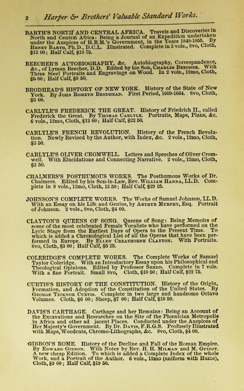 2 Harper &* Brothers' Valuable Standard Works. BARTH'S NORTH AND CENTRAL AFRICA. Travels and Discoveries in North and Centra\ Africa: Being a Journal of an Expedition undertaken under the Auspices of H.B.M.'s Government, in the Years lSvM-lh&o- J?y Henby Barth, Ph.D., D.C.L. Illustrated. Complete in 3 vols., Svo, Clotn, $12 00; Half Calf, $1S 75. BEECHER'S AUTOBIOGRAPHY, &c. Autobiography, Correspondence, Ac, of Lyman Beecher, D.D. Edited by his Son, CiunBi Beeoiieb. With Three Steel Portraits and Engravings on Wood. In 2 voIb., 12mo, Cloth, $6 00; Half Calf, $S SO. BRODHEAD'S HISTORY OF NEW YORK. History of the State of New York. By John Romeyn Beoduead. First Period, 1009-1064. Svo, Cloth, $3 00. CARLYLE'S FREDERICK THE GREAT. History of Friedrich n., called Frederick the Great. By Thomas Carlyle. Portraits, Maps, Plans, &c. 6 vols., 12mo, Cloth, $12 00; Half Calf, $22 60. CARLYLE'S FRENCH REVOLUTION. History of the French Revolu- tion. Newly Revised by the Author, with Index, <Ssc. 2 vols., 12mo, Cloth, $3 50. CARLYLE'S OLIVER CROMWELL. Letters and Speeches of Oliver Crom- well. With Elucidations and Connecting Narrative. 2 vols., 12mo, Cloth, $3 50. CHALMERS'S POSTHUMOUS WORKS. The Posthumous Works of Dr. Chalmers. Edited by his Son-in-Law, Rev. William Hanna, LL.D. Com- plete in 9 vols., 12mo, Cloth, 13 50; Half Calf, $29 25. JOHNSON'S COMPLETE WORKS. The Works of Samuel Johnson, LL.D. With an Essay on his Life and Genius, by Aetuue Moepuv, Esq. Portrait of Johnson. 2 vols., Svo, Cloth, $4 00. CLAYTON'S QUEENS OF SONG. Queens of Song: Being Memoirs of some of the most celebrated Female Vocalists who have performed on the Lyric Stage from the Earliest Days of Opera to the Present Time. To which is added a Chronological List of all the Operas that have been per- formed in Europe. By Eli.en Ceeatuobne Clayton. With Portraits. Svo, Cloth, $3 00; Half Calf, $5 25. COLERIDGE'S COMPLETE WORKS. The Complete Works of Samuel Taylor Coleridge. With an Introductory Essay upon his Philosophical and Theological Opinions. Edited by Professor Siiedp. Complete in 7 vols. With a fine Portrait. Small 8vo, Cloth, $10 60; Half Calf, $22 75. CURTIS'S HISTORY OF THE CONSTITUTION. History of the Origin, Formation, and Adoption of the Constitution of the United StateB. By Geoeoe Ticknoe Cuetis. Complete in two large and handsome Octavo Volumes. Cloth, $6 00; Sheep, $7 00; Half Calf, $10 50. DAVIS'S CARTHAGE. Carthage and her Remains: Being an Account of the Excavations and Researches on the Site of the Phoenician Metropolis in Africa and other ad jacent Places. Conducted under the Auspices of Her MajeBty's Government. By Dr. Davis, F.R.G.S. Profusely Illustrated with Maps, Woodcuts, Chromo-Lithographs, &c. 8vo, Cloth, $4 00. GIBBON'S ROME. History of the Decline and Fall of the Roman Empire. By EmvARr, GnmoN. With Notes by Rev. H. H. Milman and M. Guizot. A new cheap Edition. To which is added a Complete Index of the whole Work, and a Portrait of the Author. C vols., 12mo (uniform with Huce), Cloth, $9 00; Half Calf, $19 50.