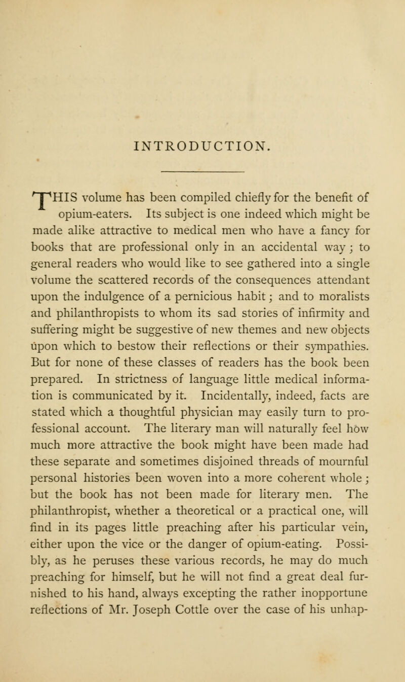 INTRODUCTION. 'T'HIS volume has been compiled chiefly for the benefit of opium-eaters. Its subject is one indeed which might be made alike attractive to medical men who have a fancy for books that are professional only in an accidental way ; to general readers who would like to see gathered into a single volume the scattered records of the consequences attendant upon the indulgence of a pernicious habit; and to moralists and philanthropists to whom its sad stories of infirmity and suffering might be suggestive of new themes and new objects upon which to bestow their reflections or their sympathies. But for none of these classes of readers has the book been prepared. In strictness of language little medical informa- tion is communicated by it. Incidentally, indeed, facts are stated which a thoughtful physician may easily turn to pro- fessional account. The literary man will naturally feel how much more attractive the book might have been made had these separate and sometimes disjoined threads of mournful personal histories been woven into a more coherent whole; but the book has not been made for literary men. The philanthropist, whether a theoretical or a practical one, will find in its pages little preaching after his particular vein, either upon the vice or the danger of opium-eating. Possi- bly, as he peruses these various records, he may do much preaching for himself, but he will not find a great deal fur- nished to his hand, always excepting the rather inopportune reflections of Mr. Joseph Cottle over the case of his unhap-