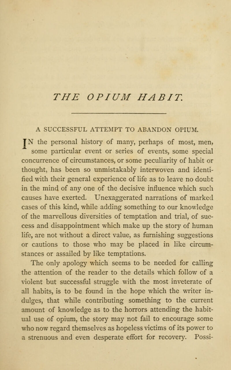 A SUCCESSFUL ATTEMPT TO ABANDON OPIUM. TX the personal history of many, perhaps of most, men, some particular event or series of events, some special concurrence of circumstances, or some peculiarity of habit or thought, has been so unmistakably interwoven and identi- fied with their general experience of life as to leave no doubt in the mind of any one of the decisive influence which such causes have exerted. Unexaggerated narrations of marked cases of this kind, while adding something to our knowledge of the marvellous diversities of temptation and trial, of suc- cess and disappointment which make up the story of human life, are not without a direct value, as furnishing suggestions or cautions to those who may be placed in like circum- stances or assailed by like temptations. The only apology which seems to be needed for calling the attention of the reader to the details which follow of a violent but successful struggle with the most inveterate of all habits, is to be found in the hope which the writer in- dulges, that while contributing something to the current amount of knowledge as to the horrors attending the habit- ual use of opium, the story may not fail to encourage some who now regard themselves as hopeless victims of its power to a strenuous and even desperate effort for recover)-. Possi-