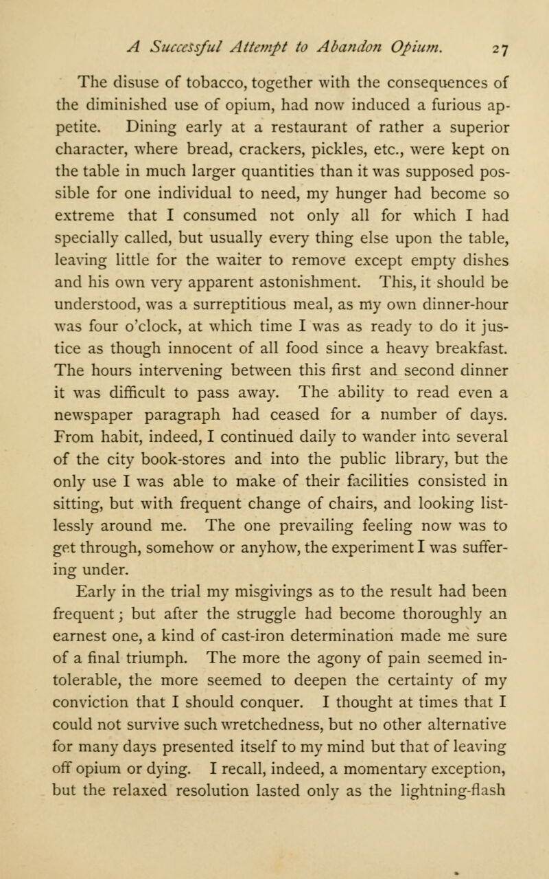 The disuse of tobacco, together with the consequences of the diminished use of opium, had now induced a furious ap- petite. Dining early at a restaurant of rather a superior character, where bread, crackers, pickles, etc., were kept on the table in much larger quantities than it was supposed pos- sible for one individual to need, my hunger had become so extreme that I consumed not only all for which I had specially called, but usually every thing else upon the table, leaving little for the waiter to remove except empty dishes and his own very apparent astonishment. This, it should be understood, was a surreptitious meal, as my own dinner-hour was four o'clock, at which time I was as ready to do it jus- tice as though innocent of all food since a heavy breakfast. The hours intervening between this first and second dinner it was difficult to pass away. The ability to read even a newspaper paragraph had ceased for a number of days. From habit, indeed, I continued daily to wander into several of the city book-stores and into the public library, but the only use I was able to make of their facilities consisted in sitting, but with frequent change of chairs, and looking list- lessly around me. The one prevailing feeling now was to get through, somehow or anyhow, the experiment I was suffer- ing under. Early in the trial my misgivings as to the result had been frequent; but after the struggle had become thoroughly an earnest one, a kind of cast-iron determination made me sure of a final triumph. The more the agony of pain seemed in- tolerable, the more seemed to deepen the certainty of my conviction that I should conquer. I thought at times that I could not survive such wretchedness, but no other alternative for many days presented itself to my mind but that of leaving off opium or dying. I recall, indeed, a momentary exception, but the relaxed resolution lasted only as the lightning-flash