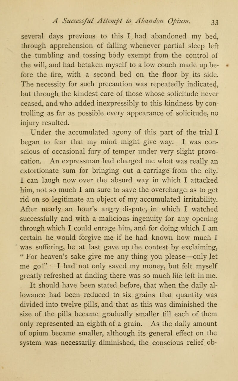 several days previous to this I had abandoned my bed, through apprehension of falling whenever partial sleep left the tumbling and tossing body exempt from the control of the will, and had betaken myself to a low couch made up be- fore the fire, with a second bed on the floor by its side. The necessity for such precaution was repeatedly indicated, but through the kindest care of those whose solicitude never ceased, and who added inexpressibly to this kindness by con- trolling as far as possible every appearance of solicitude, no injury resulted. Under the accumulated agony of this part of the trial I began to fear that my mind might give way. I was con- scious of occasional fury of temper under very slight provo- cation. An expressman had charged me what was really an extortionate sum for bringing out a carriage from the city. I can laugh now over the absurd way in which I attacked him, not so much I am sure to save the overcharge as to get rid on so legitimate an object of my accumulated irritability. After nearly an hour's angry dispute, in which I watched successfully and with a malicious ingenuity for any opening through which I could enrage him, and for doing which I am certain he would forgive me if he had known how much I was suffering, he at last gave up the contest by exclaiming,  For heaven's sake give me any thing you please—only Jet me go! I had not only saved my money, but felt myself greatly refreshed at finding there was so much life left in me. It should have been stated before, that when the daily al- lowance had been reduced to six grains that quantity was divided into twelve pills, and that as this was diminished the size of the pills became gradually smaller till each of them only represented an eighth of a grain. As the daily amount of opium became smaller, although its general effect on the system was necessarily diminished, the conscious relief ob-