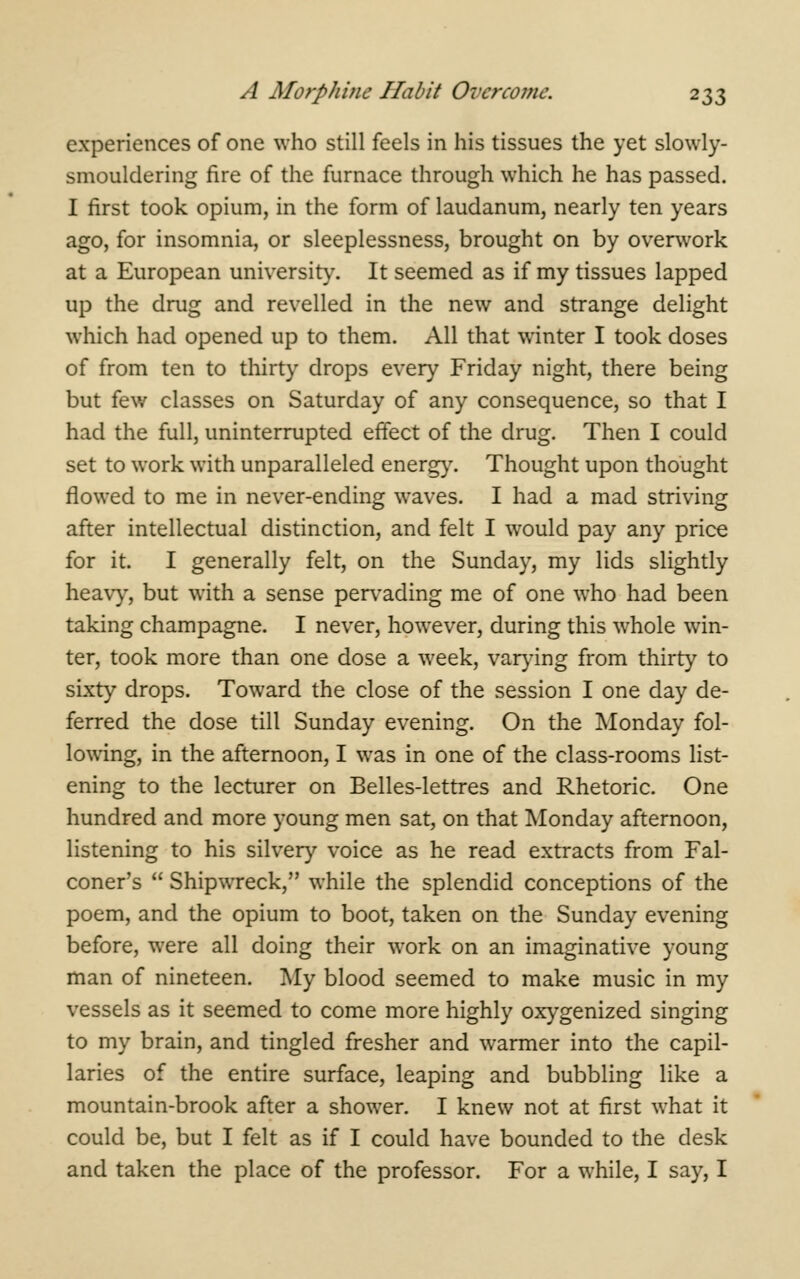 experiences of one who still feels in his tissues the yet slowly- smouldering fire of the furnace through which he has passed. I first took opium, in the form of laudanum, nearly ten years ago, for insomnia, or sleeplessness, brought on by overwork at a European university. It seemed as if my tissues lapped up the drug and revelled in the new and strange delight which had opened up to them. All that winter I took doses of from ten to thirty drops every Friday night, there being but few classes on Saturday of any consequence, so that I had the full, uninterrupted effect of the drug. Then I could set to work with unparalleled energy. Thought upon thought flowed to me in never-ending waves. I had a mad striving after intellectual distinction, and felt I would pay any price for it. I generally felt, on the Sunday, my lids slightly heavy, but with a sense pervading me of one who had been taking champagne. I never, however, during this whole win- ter, took more than one dose a week, varying from thirty to sixty drops. Toward the close of the session I one day de- ferred the dose till Sunday evening. On the Monday fol- lowing, in the afternoon, I was in one of the class-rooms list- ening to the lecturer on Belles-lettres and Rhetoric. One hundred and more young men sat, on that Monday afternoon, listening to his silvery voice as he read extracts from Fal- coner's Shipwreck, while the splendid conceptions of the poem, and the opium to boot, taken on the Sunday evening before, were all doing their work on an imaginative young man of nineteen. My blood seemed to make music in my vessels as it seemed to come more highly oxygenized singing to my brain, and tingled fresher and warmer into the capil- laries of the entire surface, leaping and bubbling like a mountain-brook after a shower. I knew not at first what it could be, but I felt as if I could have bounded to the desk and taken the place of the professor. For a while, I say, I