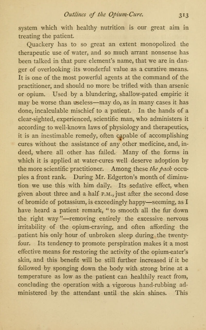 system which with healthy nutrition is our great aim in treating the patient. Quackery has to so great an extent monopolized the therapeutic use of water, and so much arrant nonsense has been talked in that pure element's name, that we are in dan- ger of overlooking its wonderful value as a curative means. It is one of the most powerful agents at the command of the practitioner, and should no more be trifled with than arsenic or opium. Used by a blundering, shallow-pated empiric it may be worse than useless—may do, as in many cases it has done, incalculable mischief to a patient. In the hands of a clear-sighted, experienced, scientific man, who administers it according to well-known laws of physiology and therapeutics, it is an inestimable remedy, often capable of accomplishing cures without the assistance of any other medicine, and, in- deed, where all other has failed. Many of the forms in which it is applied at water-cures well deserve adoption by the more scientific practitioner. Among these the pack occu- pies a front rank. During Mr. Edgerton's month of diminu- tion we use this with him daily. Its sedative effect, when given about three and a half p.m., just after the second dose of bromide of potassium, is exceedingly happy—seeming, as I have heard a patient remark, to smooth all the fur down the right way—removing entirely the excessive nervous irritability of the opium-craving, and often affording the patient his only hour of unbroken sleep during the twenty- four. Its tendency to promote perspiration makes it a most effective means for restoring the activity of the opium-eater's skin, and this benefit will be still further increased if it be followed by sponging down the body with strong brine at a temperature as low as the patient can healthily react from, concluding the operation with a vigorous hand-rubbing ad- ministered by the attendant until the skin shines. This