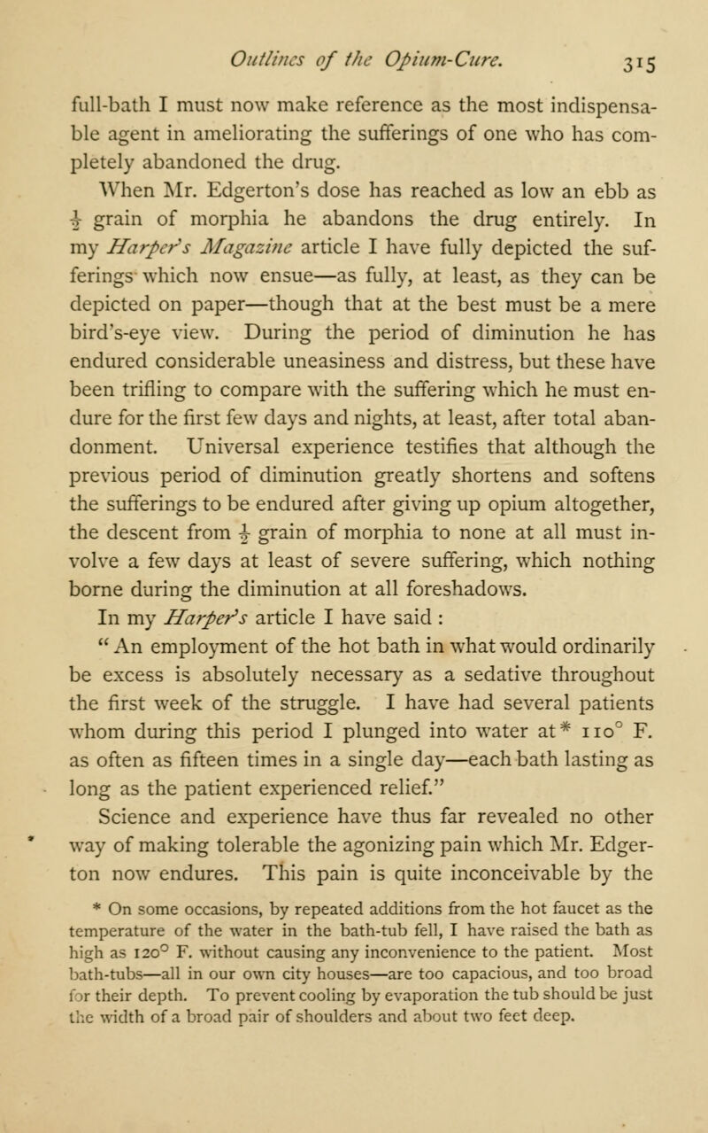 full-bath I must now make reference as the most indispensa- ble agent in ameliorating the sufferings of one who has com- pletely abandoned the drug. When Mr. Edgerton's dose has reached as low an ebb as \ grain of morphia he abandons the drug entirely. In my Harper s Magazine article I have fully depicted the suf- ferings which now ensue—as fully, at least, as they can be depicted on paper—though that at the best must be a mere bird's-eye view. During the period of diminution he has endured considerable uneasiness and distress, but these have been trifling to compare with the suffering which he must en- dure for the first few days and nights, at least, after total aban- donment. Universal experience testifies that although the previous period of diminution greatly shortens and softens the sufferings to be endured after giving up opium altogether, the descent from \ grain of morphia to none at all must in- volve a few days at least of severe suffering, which nothing borne during the diminution at all foreshadows. In my Harper's article I have said :  An employment of the hot bath in what would ordinarily be excess is absolutely necessary as a sedative throughout the first week of the struggle. I have had several patients whom during this period I plunged into water at* no° F. as often as fifteen times in a single day—each bath lasting as long as the patient experienced relief. Science and experience have thus far revealed no other way of making tolerable the agonizing pain which Mr. Edger- ton now endures. This pain is quite inconceivable by the * On some occasions, by repeated additions from the hot faucet as the temperature of the water in the bath-tub fell, I have raised the bath as high as 1200 F. without causing any inconvenience to the patient. Most bath-tubs—all in our own city houses—are too capacious, and too broad \ >r their depth. To prevent cooling by evaporation the tub should be just the width of a broad pair of shoulders and about two feet deep.