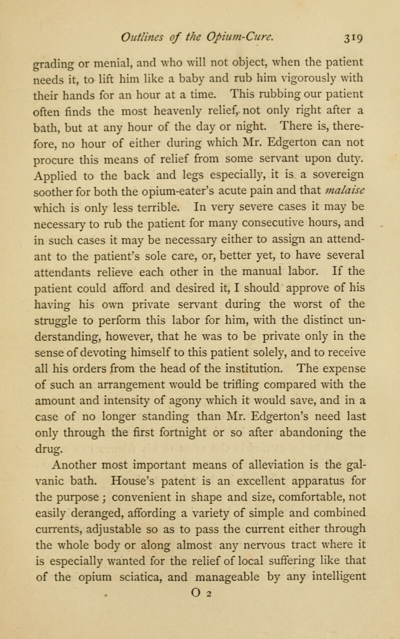 grading or menial, and who will not object, when the patient needs it, to lift him like a baby and rub him vigorously with their hands for an hour at a time. This rubbing our patient often finds the most heavenly relief, not only right after a bath, but at any hour of the day or night. There is, there- fore, no hour of either during which Mr. Edgerton can not procure this means of relief from some servant upon duty. Applied to the back and legs especially, it is a sovereign soother for both the opium-eater's acute pain and that malaise which is only less terrible. In very severe cases it may be necessary to rub the patient for many consecutive hours, and in such cases it may be necessary either to assign an attend- ant to the patient's sole care, or, better yet, to have several attendants relieve each other in the manual labor. If the patient could afford and desired it, I should approve of his having his own private servant during the worst of the struggle to perform this labor for him, with the distinct un- derstanding, however, that he was to be private only in the sense of devoting himself to this patient solely, and to receive all his orders from the head of the institution. The expense of such an arrangement would be trifling compared with the amount and intensity of agony which it would save, and in a case of no longer standing than Mr. Edgerton's need last only through the first fortnight or so after abandoning the drug. Another most important means of alleviation is the gal- vanic bath. House's patent is an excellent apparatus for the purpose ; convenient in shape and size, comfortable, not easily deranged, affording a variety of simple and combined currents, adjustable so as to pass the current either through the whole body or along almost any nervous tract where it is especially wanted for the relief of local suffering like that of the opium sciatica, and manageable by any intelligent O 2