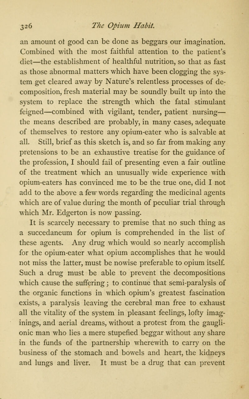 an amount ot good can be done as beggars our imagination. Combined with the most faithful attention to the patient's diet—the establishment of healthful nutrition, so that as fast as those abnormal matters which have been clogging the sys- tem get cleared away by Nature's relentless processes of de- composition, fresh material may be soundly built up into the system to replace the strength which the fatal stimulant feigned—combined with vigilant, tender, patient nursing— the means described are probably, in many cases, adequate of themselves to restore any opium-eater who is salvable at all. Still, brief as this sketch is, and so far from making any pretensions to be an exhaustive treatise for the guidance of the profession, I should fail of presenting even a fair outline of the treatment which an unusually wide experience with opium-eaters has convinced me to be the true one, did I not add to the above a few words regarding the medicinal agents which are of value during the month of peculiar trial through which Mr. Edgerton is now passing. It is scarcely necessary to premise that no such thing as a succedaneum for opium is comprehended in the list of these agents. Any drug which would so nearly accomplish for the opium-eater what opium accomplishes that he would not miss the latter, must be nowise preferable to opium itself. Such a drug must be able to prevent the decompositions which cause the suffering; to continue that semi-paralysis of the organic functions in which opium's greatest fascination exists, a paralysis leaving the cerebral man free to exhaust all the vitality of the system in pleasant feelings, lofty imag- inings, and aerial dreams, without a protest from the gaugli- onic man who lies a mere stupefied beggar without any share in the funds of the partnership wherewith to carry on the business of the stomach and bowels and heart, the kidneys and lungs and liver. It must be a drug that can prevent