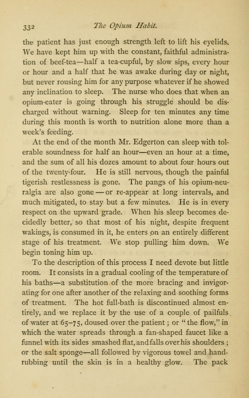 the patient has just enough strength left to lift his eyelids. We have kept him up with the constant, faithful administra- tion of beef-tea—half a tea-cupful, by slow sips, every hour or hour and a half that he was awake during day or night, but never rousing him for any purpose whatever if he showed any inclination to sleep. The nurse who does that when an opium-eater is going through his struggle should be dis- charged without warning. Sleep for ten minutes any time during this month is worth to nutrition alone more than a week's feeding. At the end of the month Mr. Edgerton can sleep with tol- erable soundness for half an hour—even an hour at a time, and the sum of all his dozes amount to about four hours out of the twenty-four. He is still nervous, though the painful tigerish restlessness is gone. The pangs of his opium-neu- ralgia are also gone — or re-appear at long intervals, and much mitigated, to stay but a few minutes. He is in every respect on the upward grade. When his sleep becomes de- cidedly better, so that most of his night, despite frequent wakings, is consumed in it, he enters on an entirely different stage of his treatment. We stop pulling him down. We begin toning him up. To the description of this process I need devote but little room. It consists in a gradual cooling of the temperature of his baths—a substitution of the more bracing and invigor- ating for one after another of the relaxing and soothing forms of treatment. The hot full-bath is discontinued almost en- tirely, and we replace it by the use of a couple of pailfuls of water at 65-75, doused over the patient; or the flow, in which the water spreads through a fan-shaped faucet like a funnel with its sides smashed flat, and falls over his shoulders ; or the salt sponge—all followed by vigorous towel and hand- rubbing until the skin is in a healthy glow. The pack