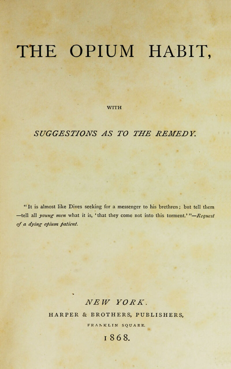 THE OPIUM HABIT, SUGGESTIONS AS TO THE REMEDY. It is almost like Dives seeking for a messenger to his brethren; but tell them —tell all young men what it is, 'that they come not into this torment.'—Request of a dying opium patient. NEW YORK. HARPER & BROTHERS, PUBLISHERS, FRANKLIN SQUARE. 186 8.