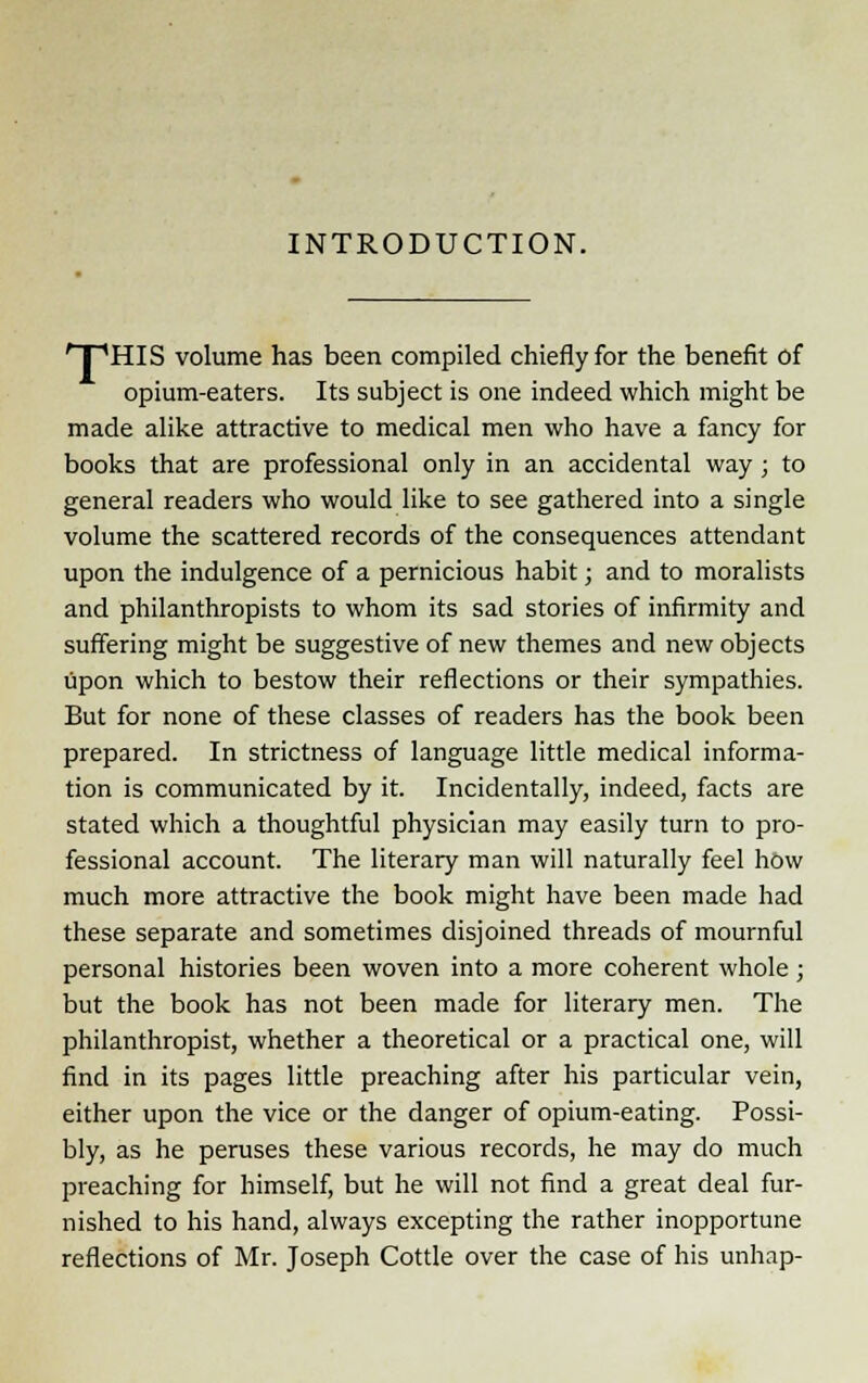 INTRODUCTION. ' I 'HIS volume has been compiled chiefly for the benefit of opium-eaters. Its subject is one indeed which might be made alike attractive to medical men who have a fancy for books that are professional only in an accidental way ; to general readers who would like to see gathered into a single volume the scattered records of the consequences attendant upon the indulgence of a pernicious habit; and to moralists and philanthropists to whom its sad stories of infirmity and suffering might be suggestive of new themes and new objects upon which to bestow their reflections or their sympathies. But for none of these classes of readers has the book been prepared. In strictness of language little medical informa- tion is communicated by it. Incidentally, indeed, facts are stated which a thoughtful physician may easily turn to pro- fessional account. The literary man will naturally feel how much more attractive the book might have been made had these separate and sometimes disjoined threads of mournful personal histories been woven into a more coherent whole; but the book has not been made for literary men. The philanthropist, whether a theoretical or a practical one, will find in its pages little preaching after his particular vein, either upon the vice or the danger of opium-eating. Possi- bly, as he peruses these various records, he may do much preaching for himself, but he will not find a great deal fur- nished to his hand, always excepting the rather inopportune reflections of Mr. Joseph Cottle over the case of his unhap-