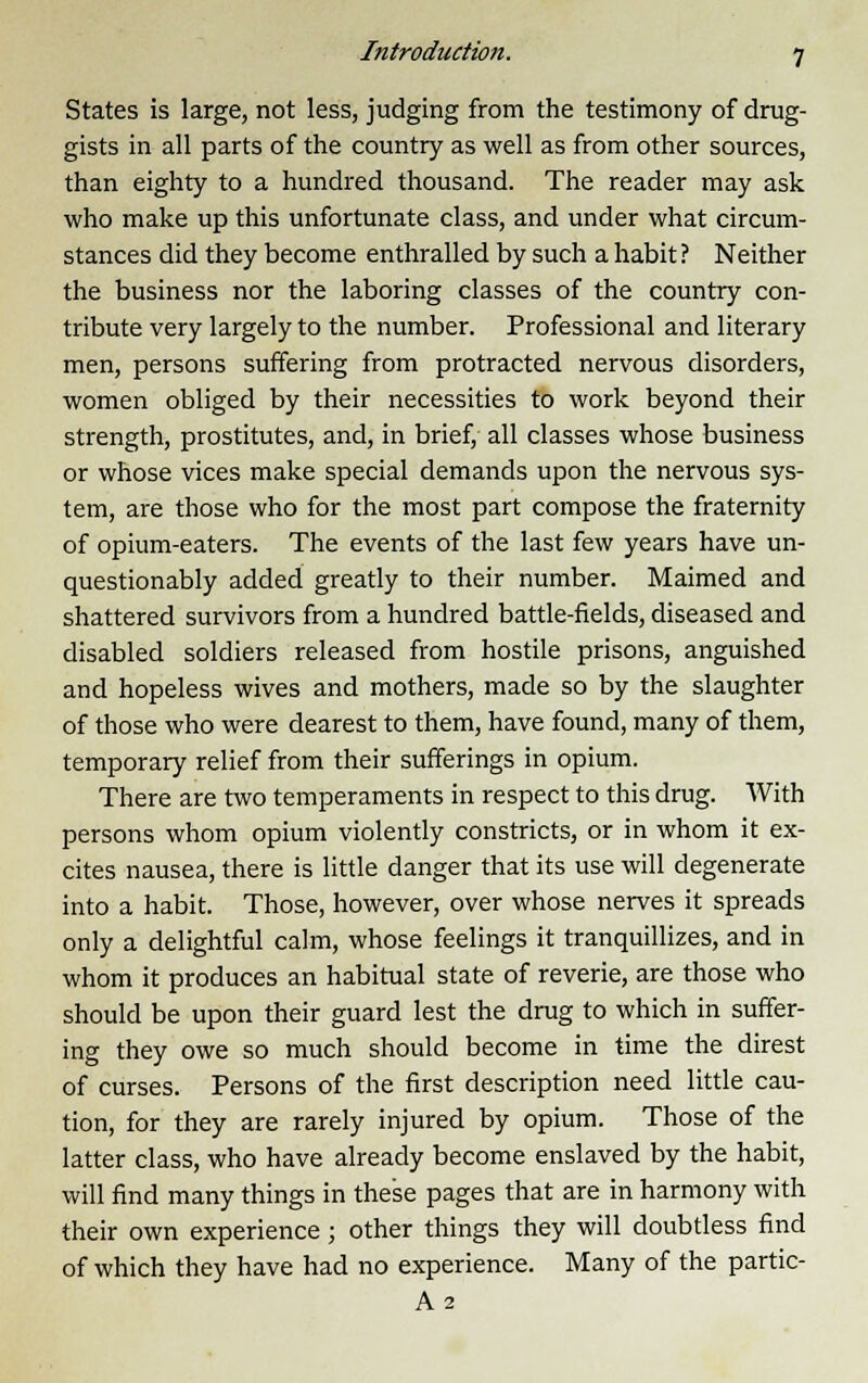 States is large, not less, judging from the testimony of drug- gists in all parts of the country as well as from other sources, than eighty to a hundred thousand. The reader may ask who make up this unfortunate class, and under what circum- stances did they become enthralled by such a habit ? Neither the business nor the laboring classes of the country con- tribute very largely to the number. Professional and literary men, persons suffering from protracted nervous disorders, women obliged by their necessities to work beyond their strength, prostitutes, and, in brief, all classes whose business or whose vices make special demands upon the nervous sys- tem, are those who for the most part compose the fraternity of opium-eaters. The events of the last few years have un- questionably added greatly to their number. Maimed and shattered survivors from a hundred battle-fields, diseased and disabled soldiers released from hostile prisons, anguished and hopeless wives and mothers, made so by the slaughter of those who were dearest to them, have found, many of them, temporary relief from their sufferings in opium. There are two temperaments in respect to this drug. With persons whom opium violently constricts, or in whom it ex- cites nausea, there is little danger that its use will degenerate into a habit. Those, however, over whose nerves it spreads only a delightful calm, whose feelings it tranquillizes, and in whom it produces an habitual state of reverie, are those who should be upon their guard lest the drug to which in suffer- ing they owe so much should become in time the direst of curses. Persons of the first description need little cau- tion, for they are rarely injured by opium. Those of the latter class, who have already become enslaved by the habit, will find many things in these pages that are in harmony with their own experience ; other things they will doubtless find of which they have had no experience. Many of the partic- A2