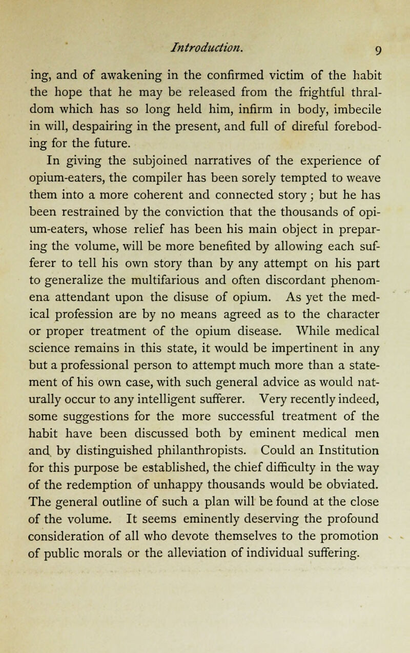 ing, and of awakening in the confirmed victim of the habit the hope that he may be released from the frightful thral- dom which has so long held him, infirm in body, imbecile in will, despairing in the present, and full of direful forebod- ing for the future. In giving the subjoined narratives of the experience of opium-eaters, the compiler has been sorely tempted to weave them into a more coherent and connected story; but he has been restrained by the conviction that the thousands of opi- um-eaters, whose relief has been his main object in prepar- ing the volume, will be more benefited by allowing each suf- ferer to tell his own story than by any attempt on his part to generalize the multifarious and often discordant phenom- ena attendant upon the disuse of opium. As yet the med- ical profession are by no means agreed as to the character or proper treatment of the opium disease. While medical science remains in this state, it would be impertinent in any but a professional person to attempt much more than a state- ment of his own case, with such general advice as would nat- urally occur to any intelligent sufferer. Very recently indeed, some suggestions for the more successful treatment of the habit have been discussed both by eminent medical men and by distinguished philanthropists. Could an Institution for this purpose be established, the chief difficulty in the way of the redemption of unhappy thousands would be obviated. The general outline of such a plan will be found at the close of the volume. It seems eminently deserving the profound consideration of all who devote themselves to the promotion of public morals or the alleviation of individual suffering.