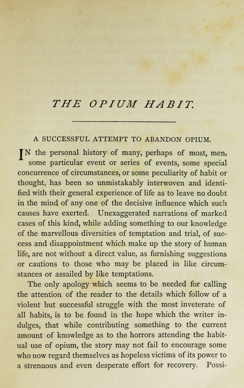 A SUCCESSFUL ATTEMPT TO ABANDON OPIUM. TN the personal history of many, perhaps of most, men, some particular event or series of events, some special concurrence of circumstances, or some peculiarity of habit or thought, has been so unmistakably interwoven and identi- fied with their general experience of life as to leave no doubt in the mind of any one of the decisive influence which such causes have exerted. Unexaggerated narrations of marked cases of this kind, while adding something to our knowledge of the marvellous diversities of temptation and trial, of suc- cess and disappointment which make up the story of human life, are not without a direct value, as furnishing suggestions or cautions to those who may be placed in like circum- stances or assailed by like temptations. The only apology which seems to be needed for calling the attention of the reader to the details which follow of a violent but successful struggle with the most inveterate of all habits, is to be found in the hope which the writer in- dulges, that while contributing something to the current amount of knowledge as to the horrors attending the habit- ual use of opium, the story may not fail to encourage some who now regard themselves as hopeless victims of its power to a strenuous and even desperate effort for recovery. Possi-