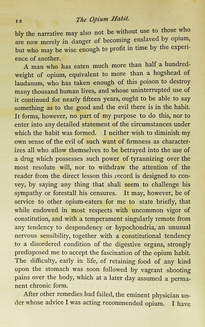 bly the narrative may also not be without use to those who are now merely in danger of becoming enslaved by opium, but who may be wise enough to profit in time by the experi- ence of another. A man who has eaten much more than half a hundred- weight of opium, equivalent to more than a hogshead of laudanum, who has taken enough of this poison to destroy many thousand human lives, and whose uninterrupted use of it continued for nearly fifteen years, ought to be able to say something as to the good and the evil there is in the habit. It forms, however, no part of my purpose to do this, nor to enter into any detailed statement of the circumstances under which the habit was formed. I neither wish to diminish my own sense of the evil of such want of firmness as character- izes all who allow themselves to be betrayed into the use of a drug which possesses such power of tyrannizing over the most resolute will, nor to withdraw the attention of the reader from the direct lesson this record is designed to con- vey, by saying any thing that shall seem to challenge his sympathy or forestall his censures. It may, however, be of service to other opium-eaters for me to state briefly, that while endowed in most respects with uncommon vigor of constitution, and with a temperament singularly remote from any tendency to despondency or hypochondria, an unusual nervous sensibility, together with a constitutional tendency to a disordered condition of the digestive organs, strongly predisposed me to accept the fascination of the opium habit. The difficulty, early in life, of retaining food of any kind upon the stomach was soon followed by vagrant shooting pains over the body, which at a later day assumed a perma- nent chronic form. After other remedies had failed, the eminent physician un- der whose advice I was acting recommended opium. I have