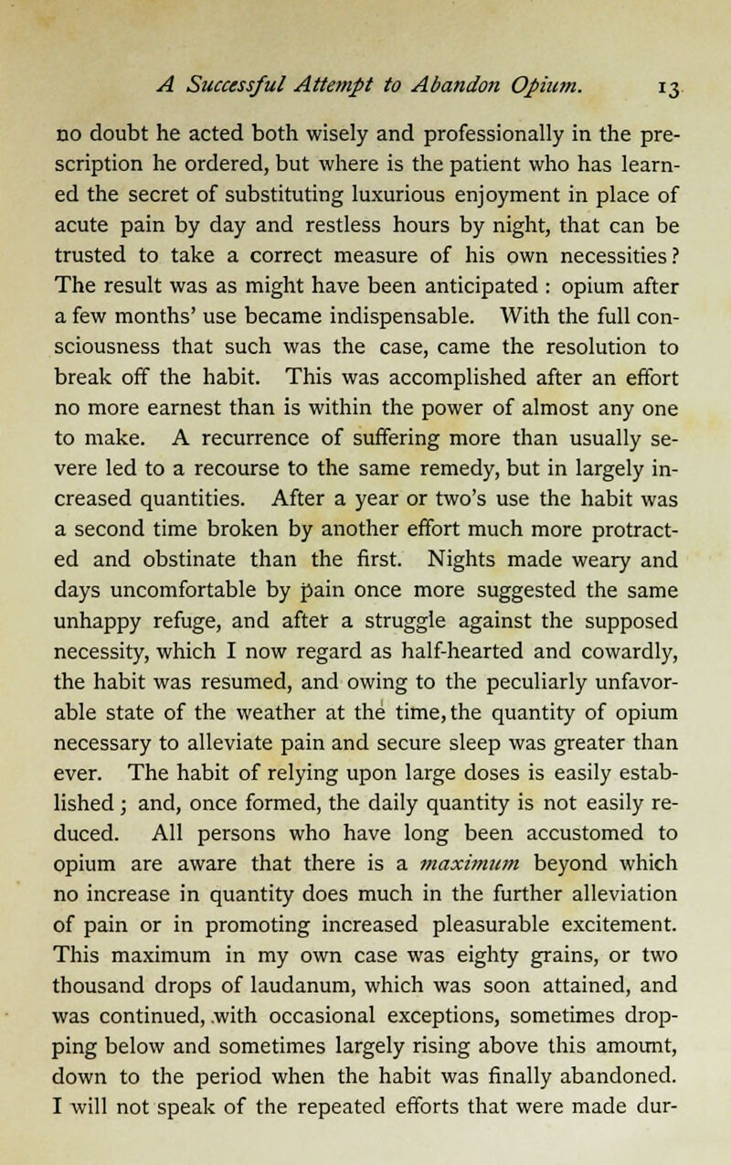 no doubt he acted both wisely and professionally in the pre- scription he ordered, but where is the patient who has learn- ed the secret of substituting luxurious enjoyment in place of acute pain by day and restless hours by night, that can be trusted to take a correct measure of his own necessities? The result was as might have been anticipated : opium after a few months' use became indispensable. With the full con- sciousness that such was the case, came the resolution to break off the habit. This was accomplished after an effort no more earnest than is within the power of almost any one to make. A recurrence of suffering more than usually se- vere led to a recourse to the same remedy, but in largely in- creased quantities. After a year or two's use the habit was a second time broken by another effort much more protract- ed and obstinate than the first. Nights made weary and days uncomfortable by pain once more suggested the same unhappy refuge, and after a struggle against the supposed necessity, which I now regard as half-hearted and cowardly, the habit was resumed, and owing to the peculiarly unfavor- able state of the weather at the time, the quantity of opium necessary to alleviate pain and secure sleep was greater than ever. The habit of relying upon large doses is easily estab- lished ; and, once formed, the daily quantity is not easily re- duced. All persons who have long been accustomed to opium are aware that there is a maximum beyond which no increase in quantity does much in the further alleviation of pain or in promoting increased pleasurable excitement. This maximum in my own case was eighty grains, or two thousand drops of laudanum, which was soon attained, and was continued, .with occasional exceptions, sometimes drop- ping below and sometimes largely rising above this amount, down to the period when the habit was finally abandoned. I will not speak of the repeated efforts that were made dur-