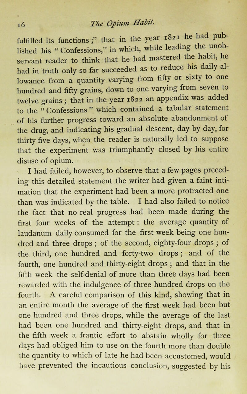 fulfilled its functions; that in the year 1821 he had pub- lished his « Confessions, in which, while leading the unob- servant reader to think that he had mastered the habit, he had in truth only so far succeeded as to reduce his daily al- lowance from a quantity varying from fifty or sixty to one hundred and fifty grains, down to one varying from seven to twelve grains ; that in the year 1822 an appendix was added to the  Confessions  which contained a tabular statement of his further progress toward an absolute abandonment of the drug, and indicating his gradual descent, day by day, for thirty-five days, when the reader is naturally led to suppose that the experiment was triumphantly closed by his entire disuse of opium. I had failed, however, to observe that a few pages preced- ing this detailed statement the writer had given a faint inti- mation that the experiment had been a more protracted one than was indicated by the table. I had also failed to notice the fact that no real progress had been made during the first four weeks of the attempt: the average quantity of laudanum daily consumed for the first week being one hun- dred and three drops; of the second, eighty-four drops; of the third, one hundred and forty-two drops ; and of the fourth, one hundred and thirty-eight drops; and that in the fifth week the self-denial of more than three days had been rewarded with the indulgence of three hundred drops on the fourth. A careful comparison of this kind, showing that in an entire month the average of the first week had been but one hundred and three drops, while the average of the last had been one hundred and thirty-eight drops, and that in the fifth week a frantic effort to abstain wholly for three days had obliged him to use on the fourth more than double the quantity to which of late he had been accustomed, would have prevented the incautious conclusion, suggested by his