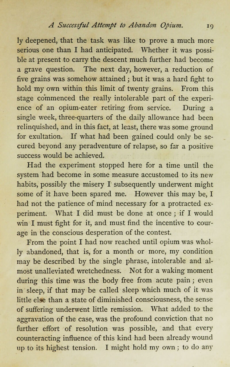 ly deepened, that the task was like to prove a much more serious one than I had anticipated. Whether it was possi- ble at present to carry the descent much further had become a grave question. The next day, however, a reduction of five grains was somehow attained; but it was a hard fight to hold my own within this limit of twenty grains. From this stage commenced the really intolerable part of the experi- ence of an opium-eater retiring from service. During a single week, three-quarters of the daily allowance had been relinquished, and in this fact, at least, there was some ground for exultation. If what had been gained could only be se- cured beyond any peradventure of relapse, so far a positive success would be achieved. Had the experiment stopped here for a time until the system had become in some measure accustomed to its new habits, possibly the misery I subsequently underwent might some of it have been spared me. However this may be, I had not the patience of mind necessary for a protracted ex- periment. What I did must be done at once ; if I would win I must fight for it, and must find the incentive to cour- age in the conscious desperation of the contest. From the point I had now reached until opium was whol- ly abandoned, that is, for a month or more, my condition may be described by the single phrase, intolerable and al- most unalleviated wretchedness. Not for a waking moment during this time was the body free from acute pain; even in sleep, if that may be called sleep which much of it was little else than a state of diminished consciousness, the sense of suffering underwent little remission. What added to the aggravation of the case, was the profound conviction that no further effort of resolution was possible, and that every counteracting influence of this kind had been already wound up to its highest tension. I might hold my own; to do any