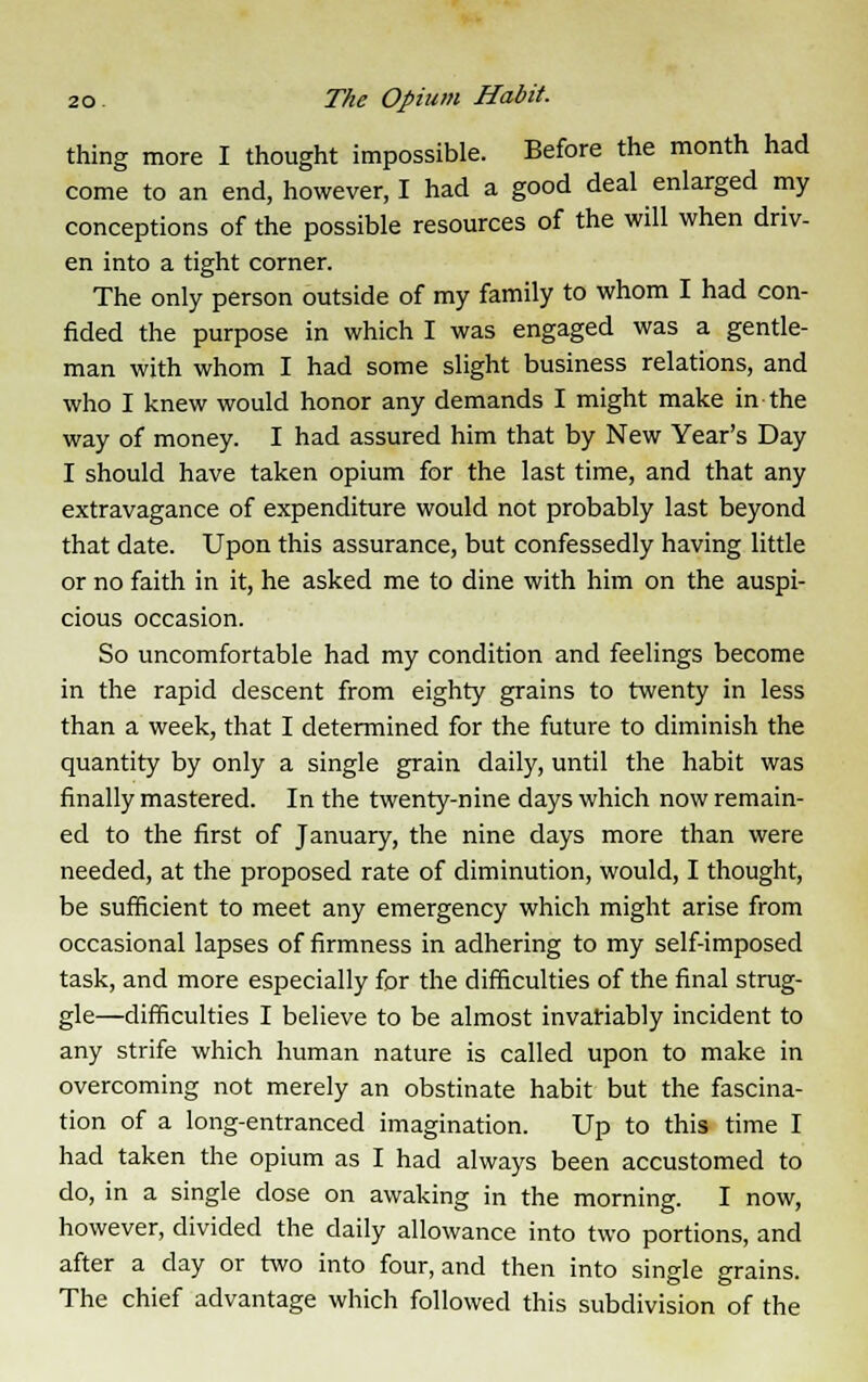 thing more I thought impossible. Before the month had come to an end, however, I had a good deal enlarged my conceptions of the possible resources of the will when driv- en into a tight corner. The only person outside of my family to whom I had con- fided the purpose in which I was engaged was a gentle- man with whom I had some slight business relations, and who I knew would honor any demands I might make in the way of money. I had assured him that by New Year's Day I should have taken opium for the last time, and that any extravagance of expenditure would not probably last beyond that date. Upon this assurance, but confessedly having little or no faith in it, he asked me to dine with him on the auspi- cious occasion. So uncomfortable had my condition and feelings become in the rapid descent from eighty grains to twenty in less than a week, that I determined for the future to diminish the quantity by only a single grain daily, until the habit was finally mastered. In the twenty-nine days which now remain- ed to the first of January, the nine days more than were needed, at the proposed rate of diminution, would, I thought, be sufficient to meet any emergency which might arise from occasional lapses of firmness in adhering to my self-imposed task, and more especially for the difficulties of the final strug- gle—difficulties I believe to be almost invariably incident to any strife which human nature is called upon to make in overcoming not merely an obstinate habit but the fascina- tion of a long-entranced imagination. Up to this time I had taken the opium as I had always been accustomed to do, in a single close on awaking in the morning. I now, however, divided the daily allowance into two portions, and after a day or two into four, and then into single grains. The chief advantage which followed this subdivision of the